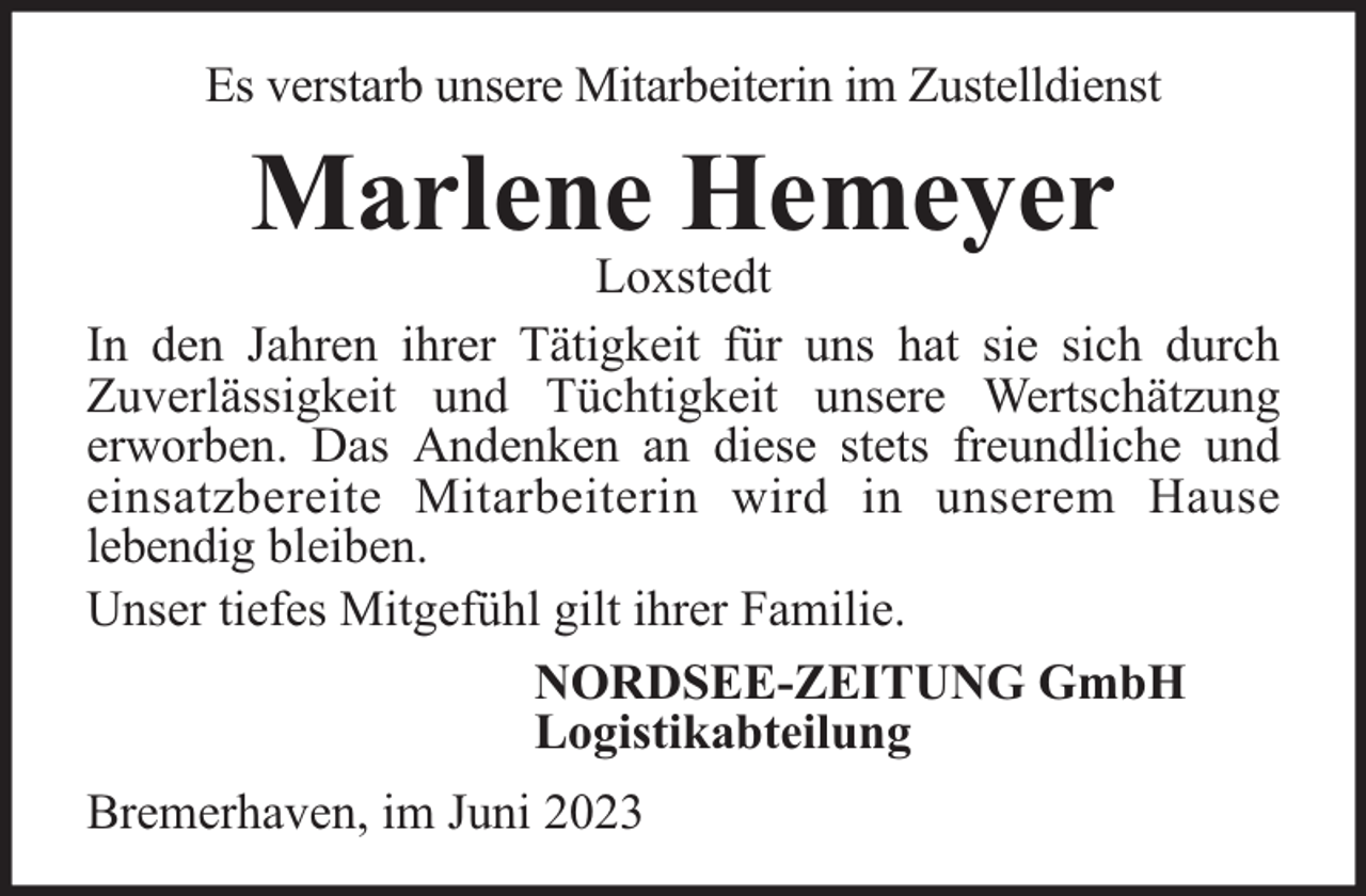 <p>Es verstarb unsere Mitarbeiterin im Zustelldienst</p><p>Marlene Hemeyer</p><p>Loxstedt<br />In den Jahren ihrer Tätigkeit für uns hat sie sich durch<br />Zuverlässigkeit und Tüchtigkeit unsere Wertschätzung<br />erworben. Das Andenken an diese stets freundliche und<br />einsatzbereite Mitarbeiterin wird in unserem Hause<br />lebendig bleiben.<br />Unser tiefes Mitgefühl gilt ihrer Familie.<br />NORDSEE-ZEITUNG GmbH<br />Logistikabteilung<br />Bremerhaven, im Juni 2023</p>