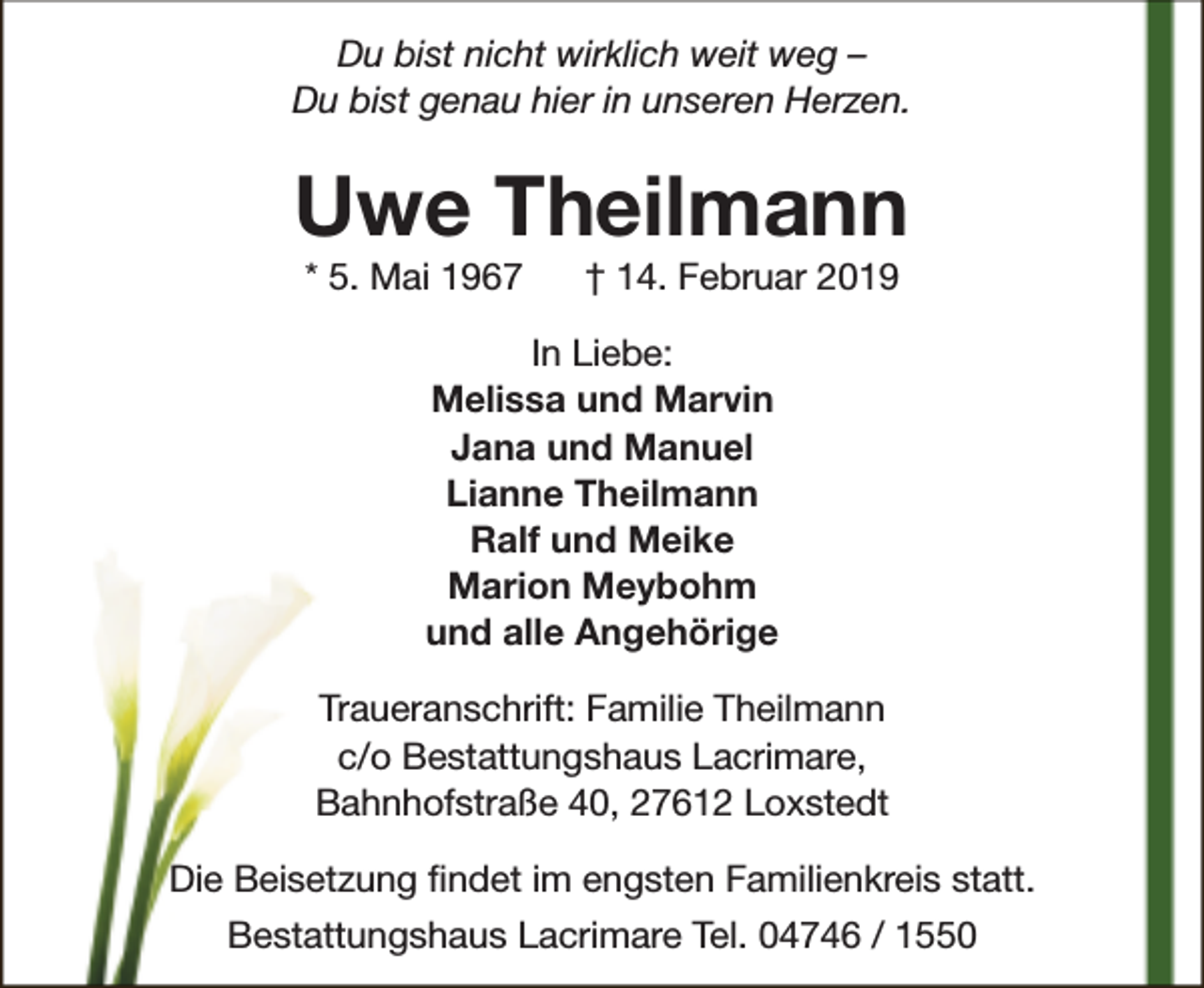 <p>Du bist nicht wirklich weit weg –<br />Du bist genau hier in unseren Herzen.</p><p>Uwe Theilmann<br />* 5. Mai 1967</p><p>† 14. Februar 2019</p><p>In Liebe:<br />Melissa und Marvin<br />Jana und Manuel<br />Lianne Theilmann<br />Ralf und Meike<br />Marion Meybohm<br />und alle Angehörige<br />Traueranschrift: Familie Theilmann<br />c/o Bestattungshaus Lacrimare,<br />Bahnhofstraße 40, 27612 Loxstedt<br />Die Beisetzung findet im engsten Familienkreis statt.<br />Bestattungshaus Lacrimare Tel. 04746 / 1550</p>