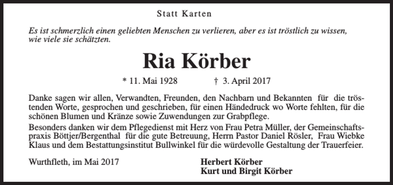 <p>Statt Karten<br />Es ist schmerzlich einen geliebten Menschen zu verlieren, aber es ist tröstlich zu wissen,<br />wie viele sie schätzten.</p><p>Ria Körber</p><p>* 11. Mai 1928</p><p>† 3. April 2017</p><p>Danke sagen wir allen, Verwandten, Freunden, den Nachbarn und Bekannten für die tröstenden Worte, gesprochen und geschrieben, für einen Händedruck wo Worte fehlten, für die<br />schönen Blumen und Kränze sowie Zuwendungen zur Grabpflege.<br />Besonders danken wir dem Pflegedienst mit Herz von Frau Petra Müller, der Gemeinschaftspraxis Böttjer/Bergenthal für die gute Betreuung, Herrn Pastor Daniel Rösler, Frau Wiebke<br />Klaus und dem Bestattungsinstitut Bullwinkel für die würdevolle Gestaltung der Trauerfeier.<br />Wurthfleth, im Mai 2017</p><p>Herbert Körber<br />Kurt und Birgit Körber</p>