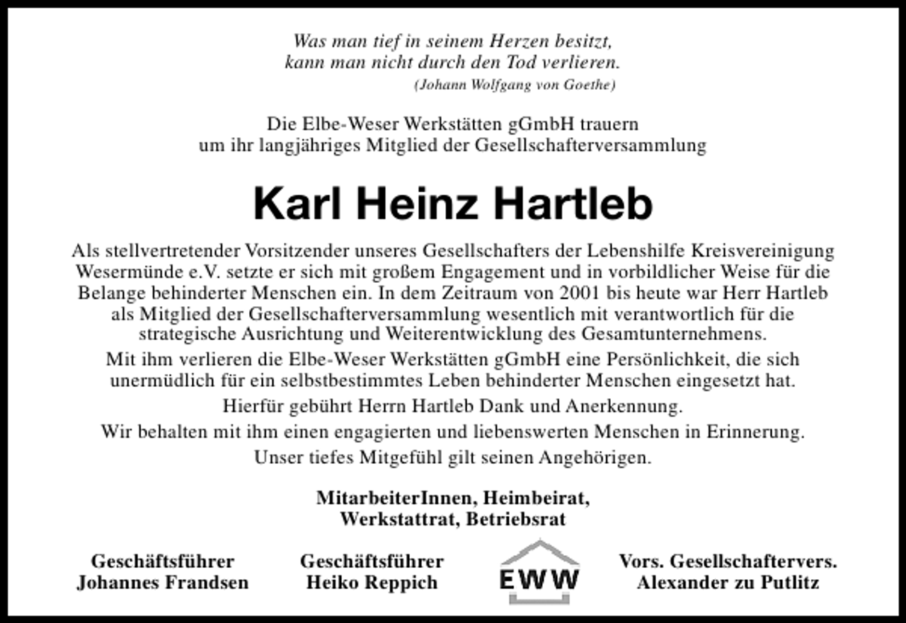<p>Was man tief in seinem Herzen besitzt,<br />kann man nicht durch den Tod verlieren.<br />(Johann Wolfgang von Goethe)</p><p>Die Elbe-Weser Werkstätten gGmbH trauern<br />um ihr langjähriges Mitglied der Gesellschafterversammlung</p><p>Karl Heinz Hartleb<br />Als stellvertretender Vorsitzender unseres Gesellschafters der Lebenshilfe Kreisvereinigung<br />Wesermünde e.V. setzte er sich mit großem Engagement und in vorbildlicher Weise für die<br />Belange behinderter Menschen ein. In dem Zeitraum von 2001 bis heute war Herr Hartleb<br />als Mitglied der Gesellschafterversammlung wesentlich mit verantwortlich für die<br />strategische Ausrichtung und Weiterentwicklung des Gesamtunternehmens.<br />Mit ihm verlieren die Elbe-Weser Werkstätten gGmbH eine Persönlichkeit, die sich<br />unermüdlich für ein selbstbestimmtes Leben behinderter Menschen eingesetzt hat.<br />Hierfür gebührt Herrn Hartleb Dank und Anerkennung.<br />Wir behalten mit ihm einen engagierten und liebenswerten Menschen in Erinnerung.<br />Unser tiefes Mitgefühl gilt seinen Angehörigen.<br />MitarbeiterInnen, Heimbeirat,<br />Werkstattrat, Betriebsrat<br />Geschäftsführer<br />Johannes Frandsen</p><p>Geschäftsführer<br />Heiko Reppich</p><p>Vors. Gesellschaftervers.<br />Alexander zu Putlitz</p>
