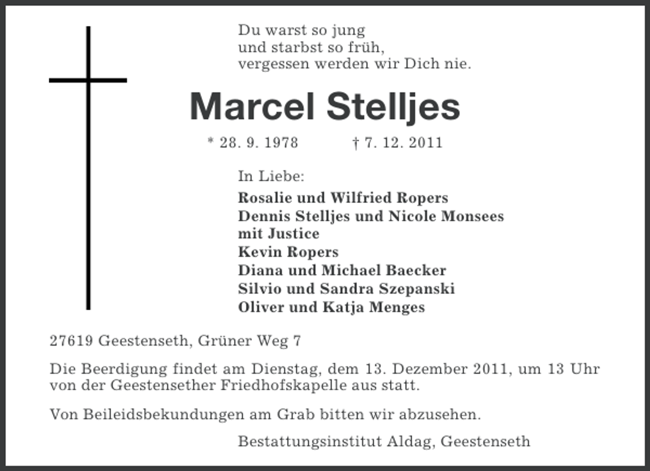 <p>Du warst so jung<br />und starbst so früh,<br />vergessen werden wir Dich nie.</p><p>Marcel Stelljes<br />* 28. 9. 1978</p><p>† 7. 12. 2011</p><p>In Liebe:<br />Rosalie und Wilfried Ropers<br />Dennis Stelljes und Nicole Monsees<br />mit Justice<br />Kevin Ropers<br />Diana und Michael Baecker<br />Silvio und Sandra Szepanski<br />Oliver und Katja Menges<br />27619 Geestenseth, Grüner Weg 7<br />Die Beerdigung findet am Dienstag, dem 13. Dezember 2011, um 13 Uhr<br />von der Geestensether Friedhofskapelle aus statt.<br />Von Beileidsbekundungen am Grab bitten wir abzusehen.<br />Bestattungsinstitut Aldag, Geestenseth</p>