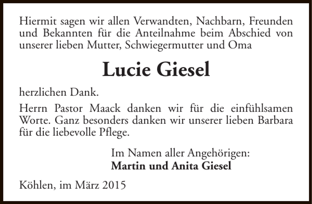 <p>Hiermit sagen wir allen Verwandten, Nachbarn, Freunden<br />und Bekannten für die Anteilnahme beim Abschied von<br />unserer lieben Mutter, Schwiegermutter und Oma</p><p>Lucie Giesel<br />herzlichen Dank.<br />Herrn Pastor Maack danken wir für die einfühlsamen<br />Worte. Ganz besonders danken wir unserer lieben Barbara<br />für die liebevolle Pflege.<br />Im Namen aller Angehörigen:<br />Martin und Anita Giesel<br />Köhlen, im März 2015</p>
