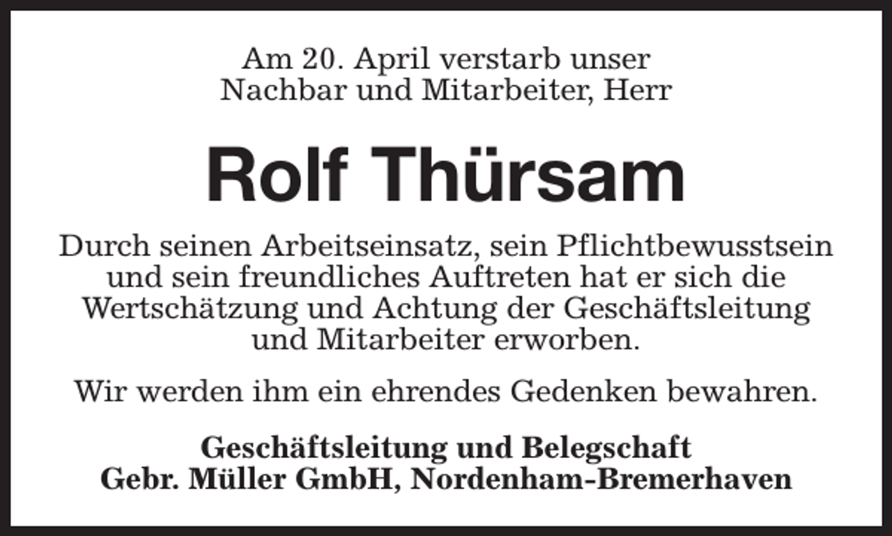 <p>Am 20. April verstarb unser<br />Nachbar und Mitarbeiter, Herr</p><p>Rolf Thürsam</p><p>Durch seinen Arbeitseinsatz, sein Pflichtbewusstsein<br />und sein freundliches Auftreten hat er sich die<br />Wertschätzung und Achtung der Geschäftsleitung<br />und Mitarbeiter erworben.<br />Wir werden ihm ein ehrendes Gedenken bewahren.<br />Geschäftsleitung und Belegschaft<br />Gebr. Müller GmbH, Nordenham-Bremerhaven</p>