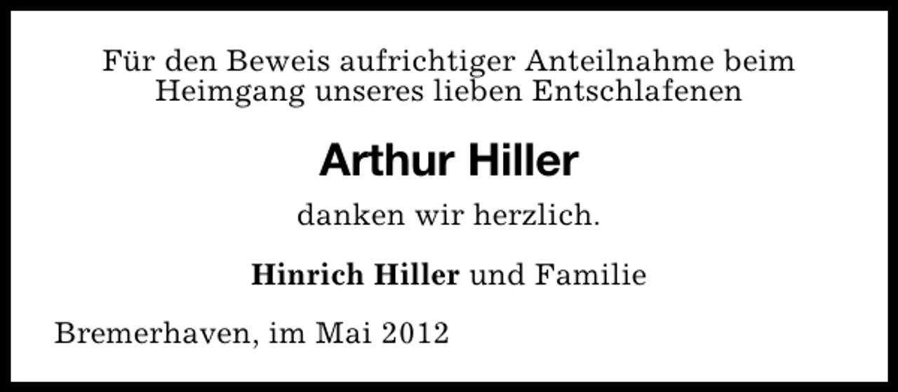 <p>Für den Beweis aufrichtiger Anteilnahme beim<br />Heimgang unseres lieben Entschlafenen</p><p>Arthur Hiller<br />danken wir herzlich.<br />Hinrich Hiller und Familie<br />Bremerhaven, im Mai 2012</p>
