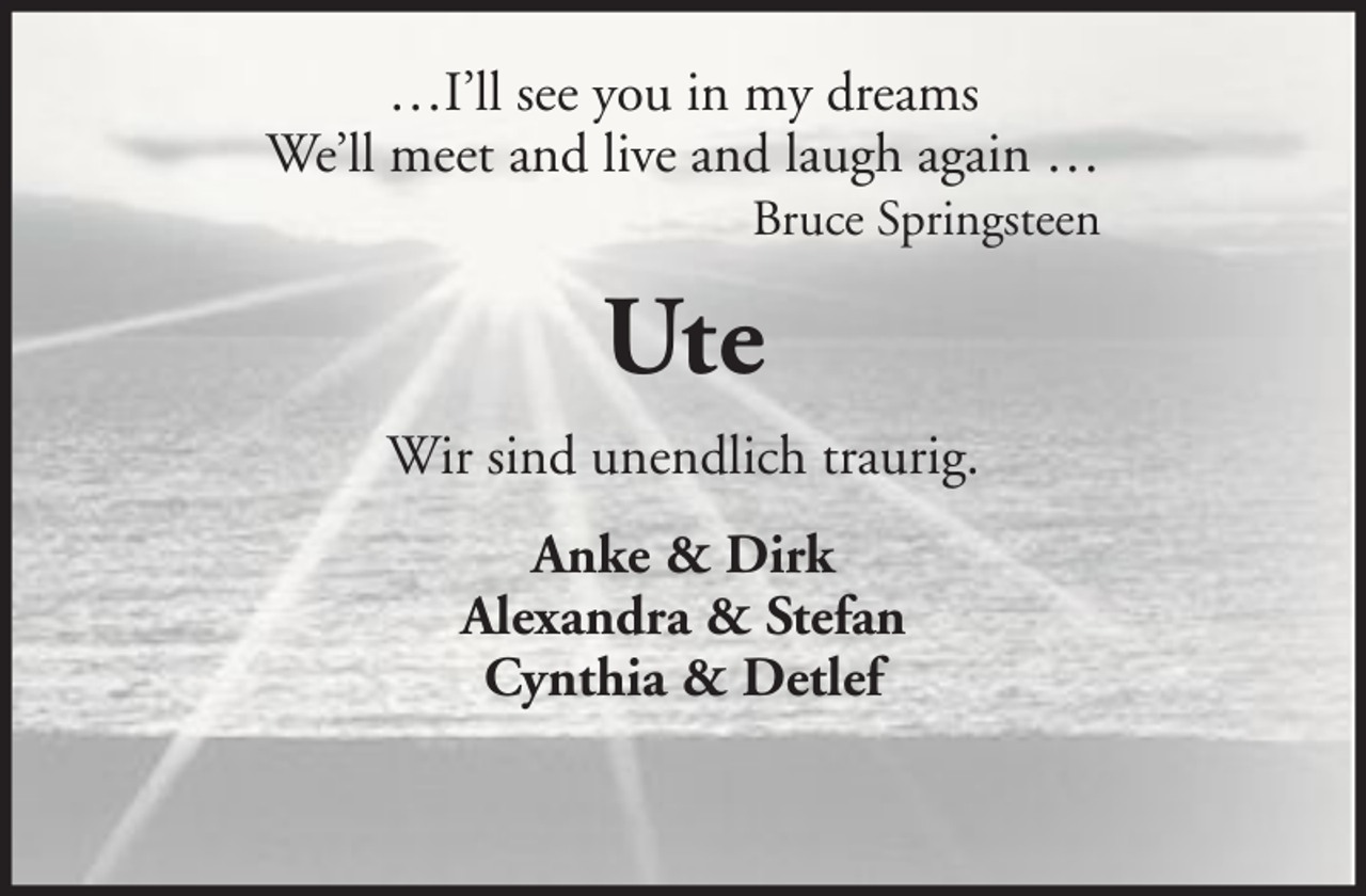 <p>…I’ll see you in my dreams<br />We’ll meet and live and laugh again …<br />Bruce Springsteen</p><p>Ute<br />Wir sind unendlich traurig.<br />Anke &amp; Dirk<br />Alexandra &amp; Stefan<br />Cynthia &amp; Detlef</p>