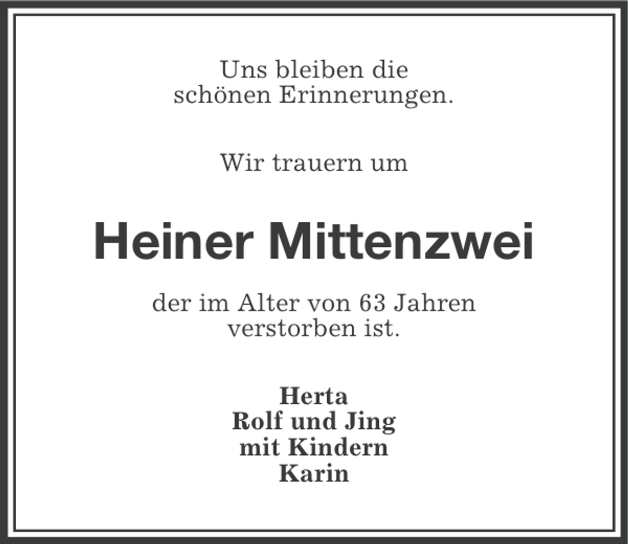 <p>Uns bleiben die<br />schönen Erinnerungen.<br />Wir trauern um</p><p>Heiner Mittenzwei<br />der im Alter von 63 Jahren<br />verstorben ist.<br />Herta<br />Rolf und Jing<br />mit Kindern<br />Karin</p>