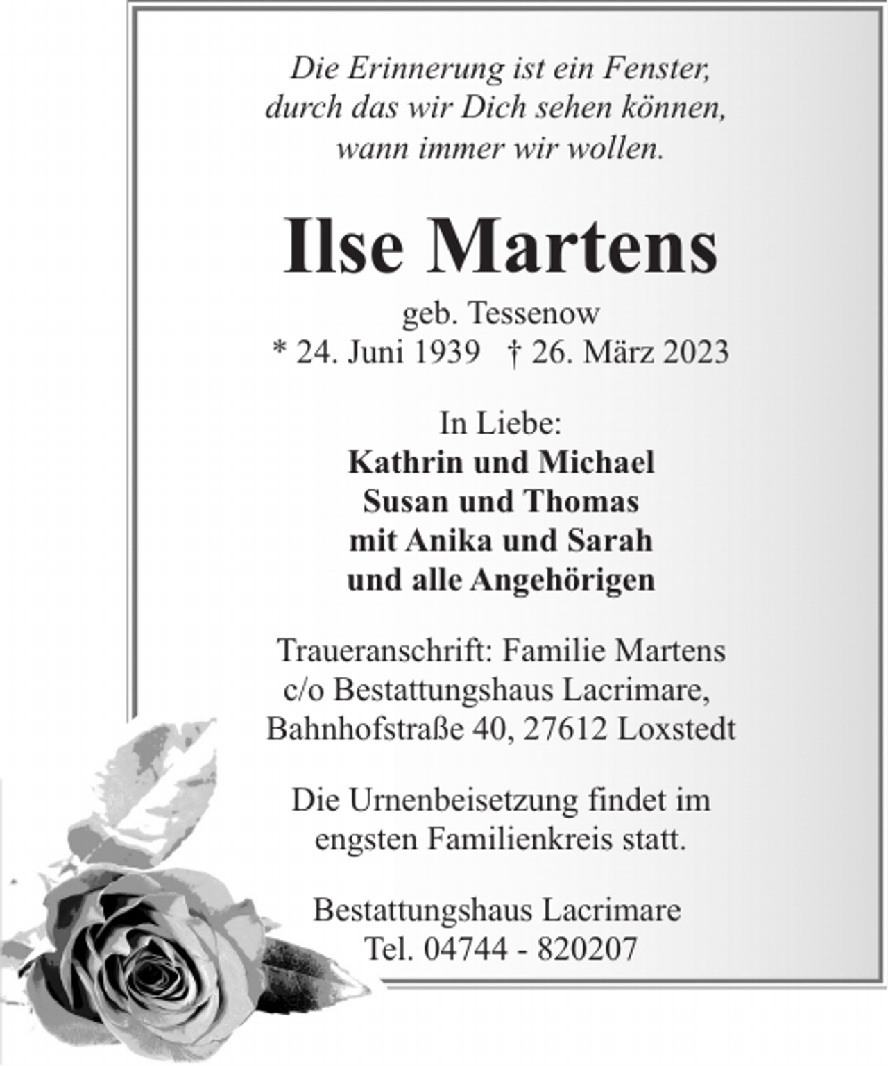 <p>Die Erinnerung ist ein Fenster,<br />durch das wir Dich sehen können,<br />wann immer wir wollen.</p><p>Ilse Martens</p><p>geb. Tessenow<br />* 24. Juni 1939 † 26. März 2023<br />In Liebe:<br />Kathrin und Michael<br />Susan und Thomas<br />mit Anika und Sarah<br />und alle Angehörigen<br />Traueranschrift: Familie Martens<br />c/o Bestattungshaus Lacrimare,<br />Bahnhofstraße 40, 27612 Loxstedt<br />Die Urnenbeisetzung findet im<br />engsten Familienkreis statt.<br />Bestattungshaus Lacrimare<br />Tel. 04744 - 820207</p>