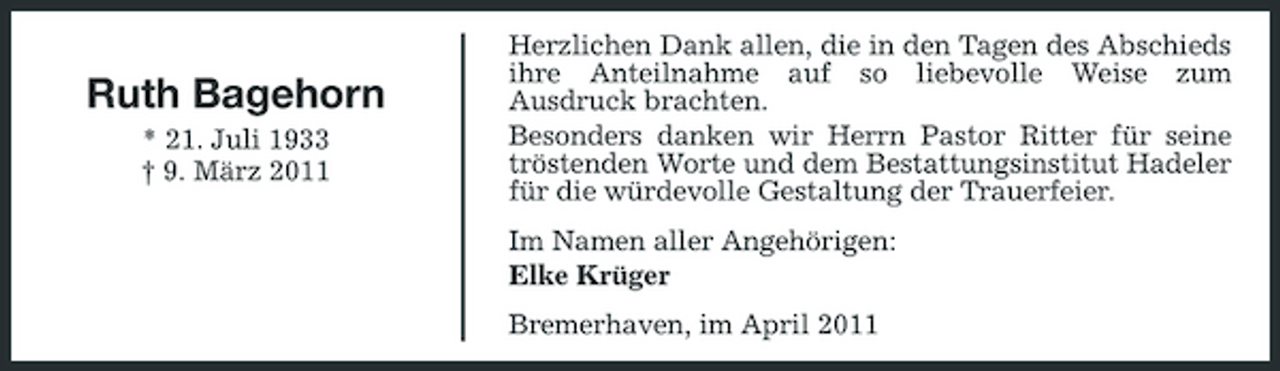 <p>Ruth Bagehorn<br />* 21. Juli 1933 † 9. März 2011</p><p>Herzlichen Dank allen, die in den Tagen des Abschieds ihre Anteilnahme auf so liebevolle Weise zum Ausdruck brachten. Besonders danken wir Herrn Pastor Ritter für seine tröstenden Worte und dem Bestattungsinstitut Hadeler für die würdevolle Gestaltung der Trauerfeier. Im Namen aller Angehörigen: Elke Krüger Bremerhaven, im April 2011</p>