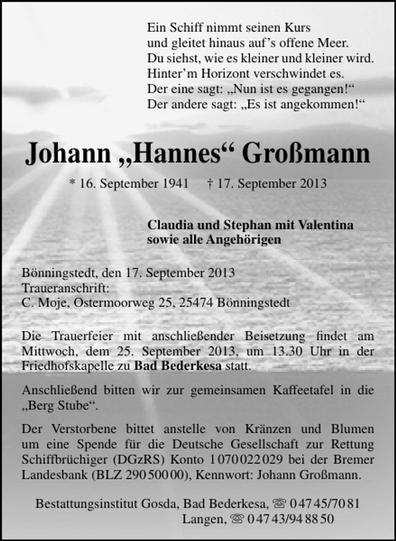 <p>Ein Schiff nimmt seinen Kurs<br />und gleitet hinaus auf’s offene Meer.<br />Du siehst, wie es kleiner und kleiner wird.<br />Hinter’m Horizont verschwindet es.<br />Der eine sagt: „Nun ist es gegangen!“<br />Der andere sagt: „Es ist angekommen!“</p><p>Johann „Hannes“ Großmann<br />* 16. September 1941</p><p>† 17. September 2013</p><p>Claudia und Stephan mit Valentina<br />sowie alle Angehörigen<br />Bönningstedt, den 17. September 2013<br />Traueranschrift:<br />C. Moje, Ostermoorweg 25, 25474 Bönningstedt<br />Die Trauerfeier mit anschließender Beisetzung ﬁndet am<br />Mittwoch, dem 25. September 2013, um 13.30 Uhr in der<br />Friedhofskapelle zu Bad Bederkesa statt.<br />Anschließend bitten wir zur gemeinsamen Kaffeetafel in die<br />„Berg Stube“.<br />Der Verstorbene bittet anstelle von Kränzen und Blumen<br />um eine Spende für die Deutsche Gesellschaft zur Rettung<br />Schiffbrüchiger (DGzRS) Konto 1 0722 029 bei der Bremer<br />Landesbank (BLZ 290 5), Kennwort: Johann Großmann.<br />Bestattungsinstitut Gosda, Bad Bederkesa,  0 47 45/70 81<br />Langen,  0 47 43/94 88 50</p>