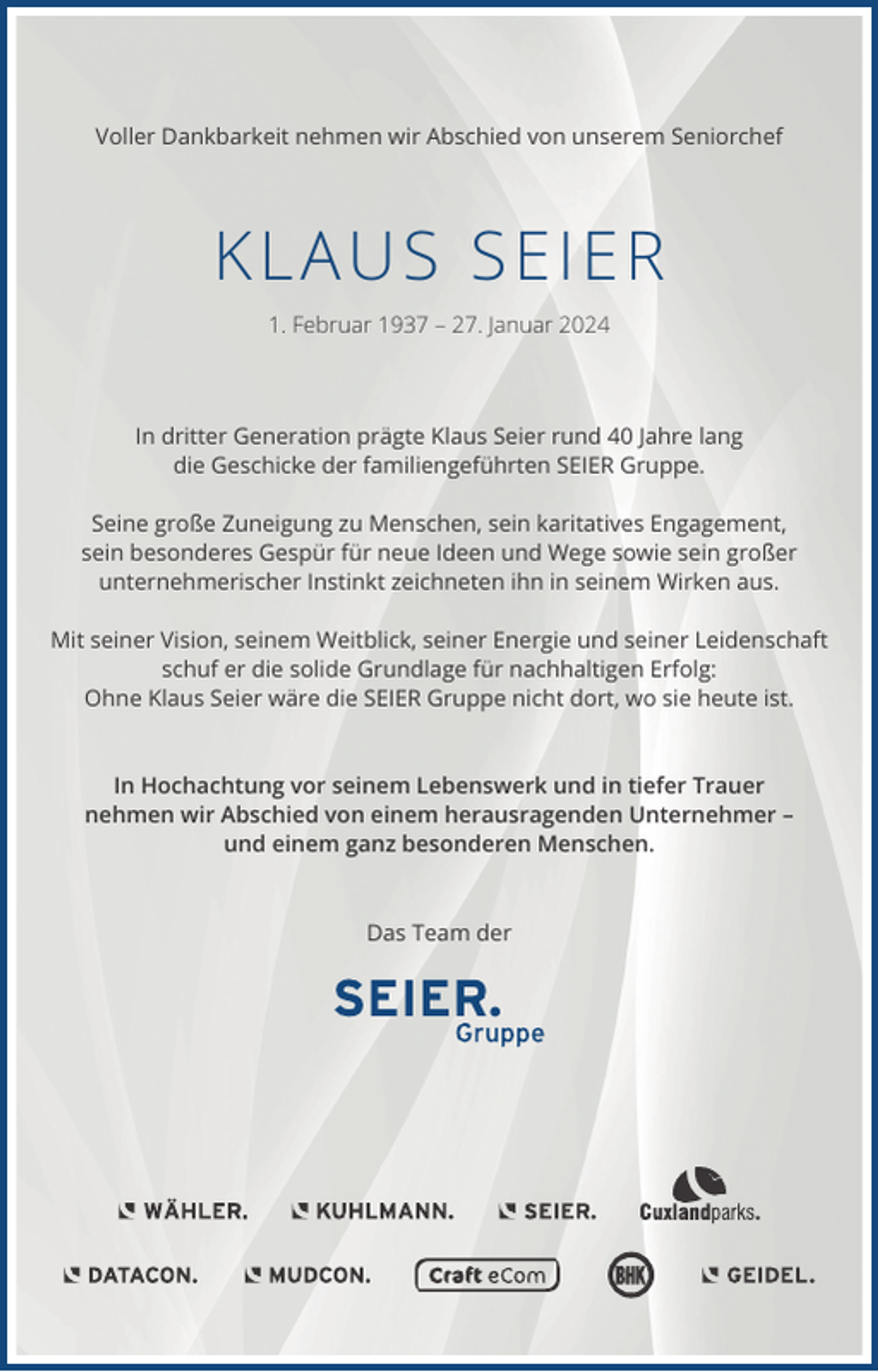 <p>Voller Dankbarkeit nehmen wir Abschied von unserem Seniorchef</p><p>KL AU S SEIER<br />1. Februar 1937 – 27. Januar 2024</p><p>In dritter Generation prägte Klaus Seier rund 40 Jahre lang<br />die Geschicke der familiengeführten SEIER Gruppe.<br />Seine große Zuneigung zu Menschen, sein karitatives Engagement,<br />sein besonderes Gespür für neue Ideen und Wege sowie sein großer<br />unternehmerischer Instinkt zeichneten ihn in seinem Wirken aus.<br />Mit seiner Vision, seinem Weitblick, seiner Energie und seiner Leidenschaft<br />schuf er die solide Grundlage für nachhaltigen Erfolg:<br />Ohne Klaus Seier wäre die SEIER Gruppe nicht dort, wo sie heute ist.</p><p>In Hochachtung vor seinem Lebenswerk und in tiefer Trauer<br />nehmen wir Abschied von einem herausragenden Unternehmer –<br />und einem ganz besonderen Menschen.</p><p>Das Team der</p>