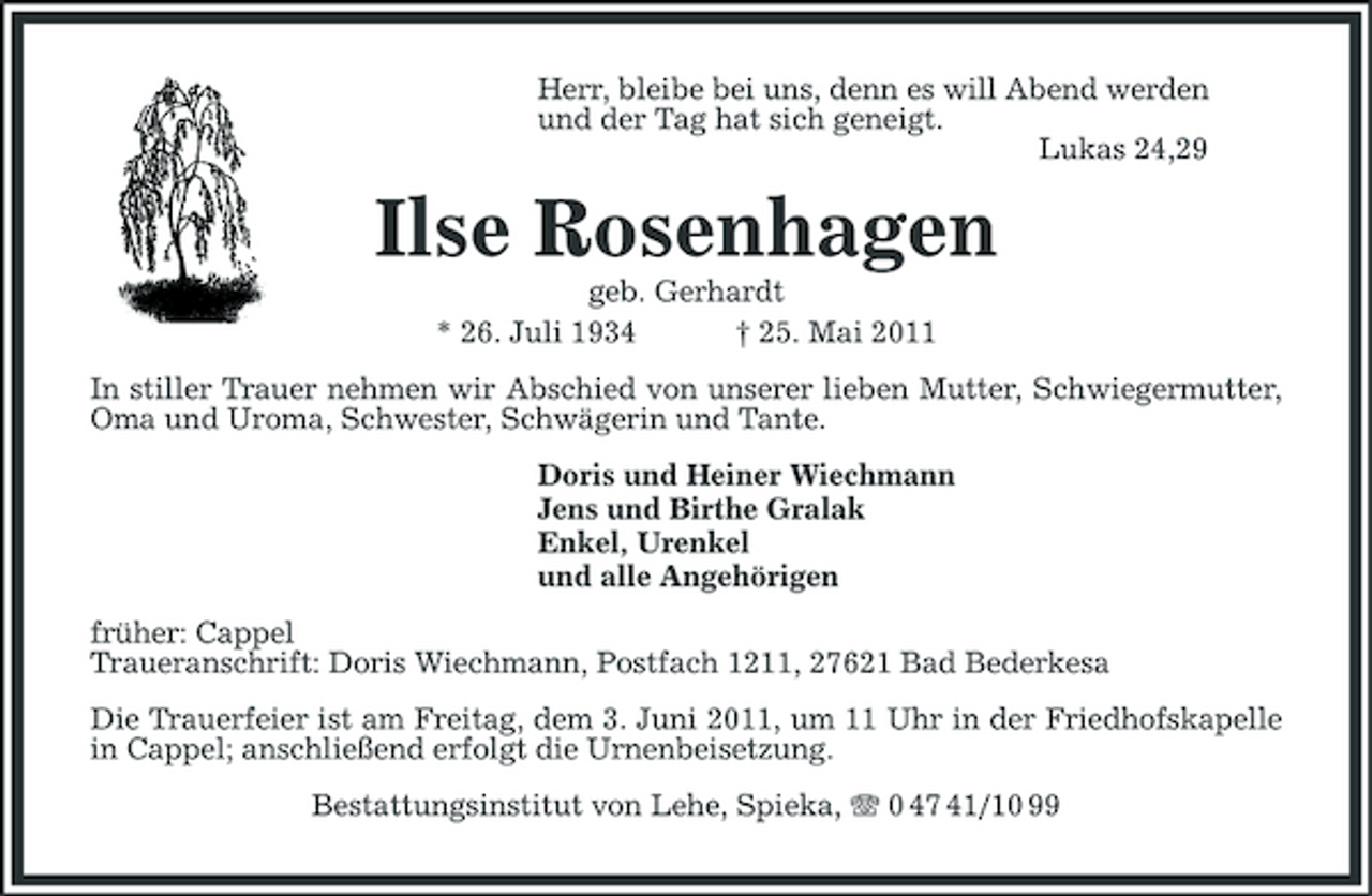 <p>Herr, bleibe bei uns, denn es will Abend werden und der Tag hat sich geneigt. Lukas 24,29</p><p>Ilse Rosenhagen<br />geb. Gerhardt * 26. Juli 1934 † 25. Mai 2011 In stiller Trauer nehmen wir Abschied von unserer lieben Mutter, Schwiegermutter, Oma und Uroma, Schwester, Schwägerin und Tante. Doris und Heiner Wiechmann Jens und Birthe Gralak Enkel, Urenkel und alle Angehörigen früher: Cappel Traueranschrift: Doris Wiechmann, Postfach 1211, 27621 Bad Bederkesa Die Trauerfeier ist am Freitag, dem 3. Juni 2011, um 11 Uhr in der Friedhofskapelle in Cappel; anschließend erfolgt die Urnenbeisetzung. Bestattungsinstitut von Lehe, Spieka, 0 47 41/10 99</p>