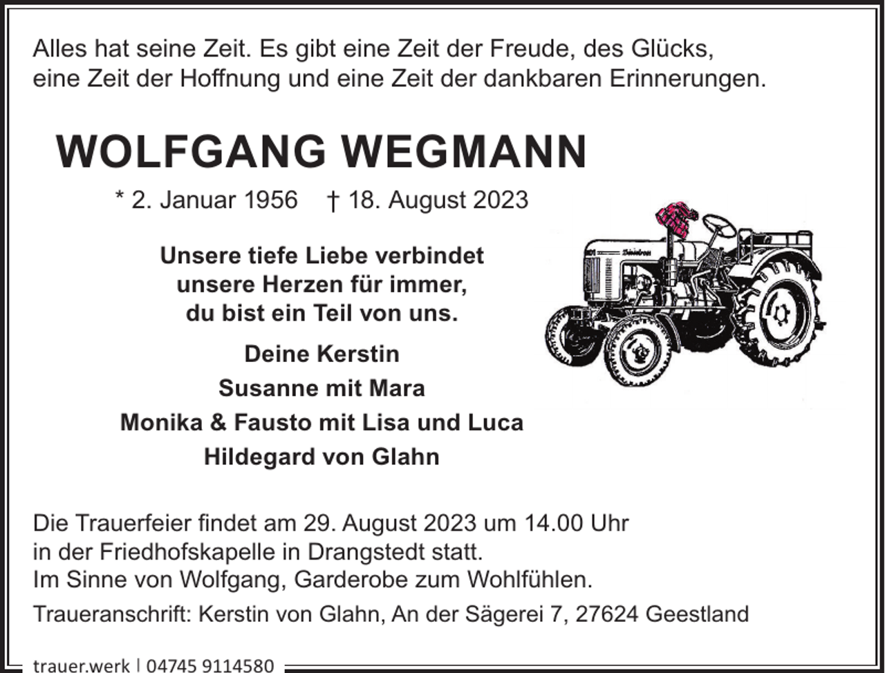 <p>Alles hat seine Zeit. Es gibt eine Zeit der Freude, des Glücks,<br />eine Zeit der Hoﬀnung und eine Zeit der dankbaren Erinnerungen.</p><p>WOLFGANG WEGMANN<br />* 2. Januar 1956</p><p>† 18. August 2023</p><p>Unsere tiefe Liebe verbindet<br />unsere Herzen für immer,<br />du bist ein Teil von uns.<br />Deine Kerstin<br />Susanne mit Mara<br />Monika &amp; Fausto mit Lisa und Luca<br />Hildegard von Glahn<br />Die Trauerfeier ﬁndet am 29. August 2023 um 14.00 Uhr<br />in der Friedhofskapelle in Drangstedt statt.<br />Im Sinne von Wolfgang, Garderobe zum Wohlfühlen.<br />Traueranschrift: Kerstin von Glahn, An der Sägerei 7, 27624 Geestland<br />trauer.werk | 04745 9114580</p>