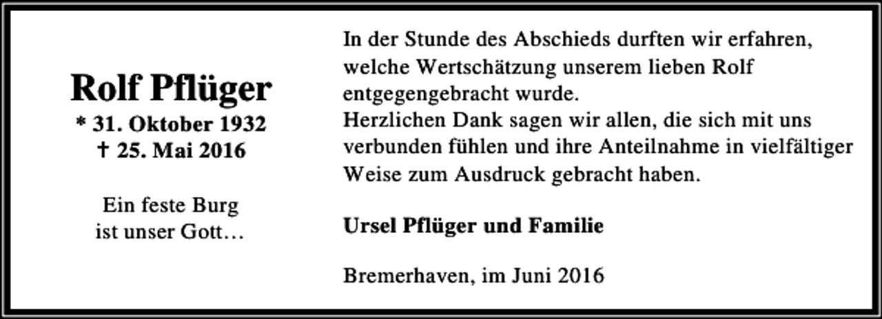 <p>Rolf Pflüger<br />* 31. Oktober 1932<br />B 25. Mai 2016<br />Ein feste Burg<br />ist unser Gott…</p><p>In der Stunde des Abschieds durften wir erfahren,<br />welche Wertschätzung unserem lieben Rolf<br />entgegengebracht wurde.<br />Herzlichen Dank sagen wir allen, die sich mit uns<br />verbunden fühlen und ihre Anteilnahme in vielfältiger<br />Weise zum Ausdruck gebracht haben.<br />Ursel Pflüger und Familie<br />Bremerhaven, im Juni 2016</p>