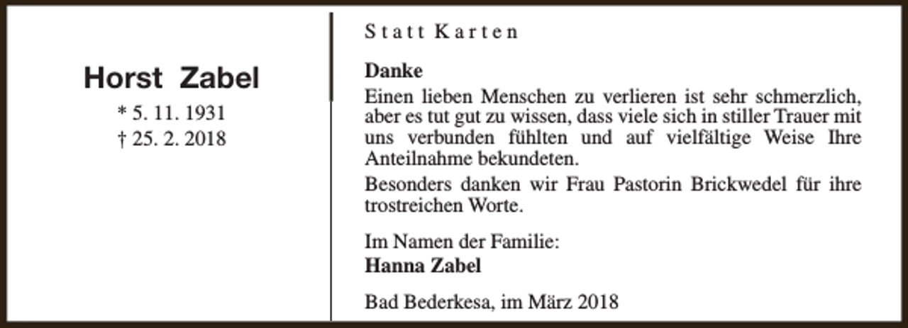 <p>Statt Karten</p><p>Horst Zabel<br />* 5. 11. 1931<br />† 25. 2. 2018</p><p>Danke<br />Einen lieben Menschen zu verlieren ist sehr schmerzlich,<br />aber es tut gut zu wissen, dass viele sich in stiller Trauer mit<br />uns verbunden fühlten und auf vielfältige Weise Ihre<br />Anteilnahme bekundeten.<br />Besonders danken wir Frau Pastorin Brickwedel für ihre<br />trostreichen Worte.<br />Im Namen der Familie:<br />Hanna Zabel<br />Bad Bederkesa, im März 2018</p>