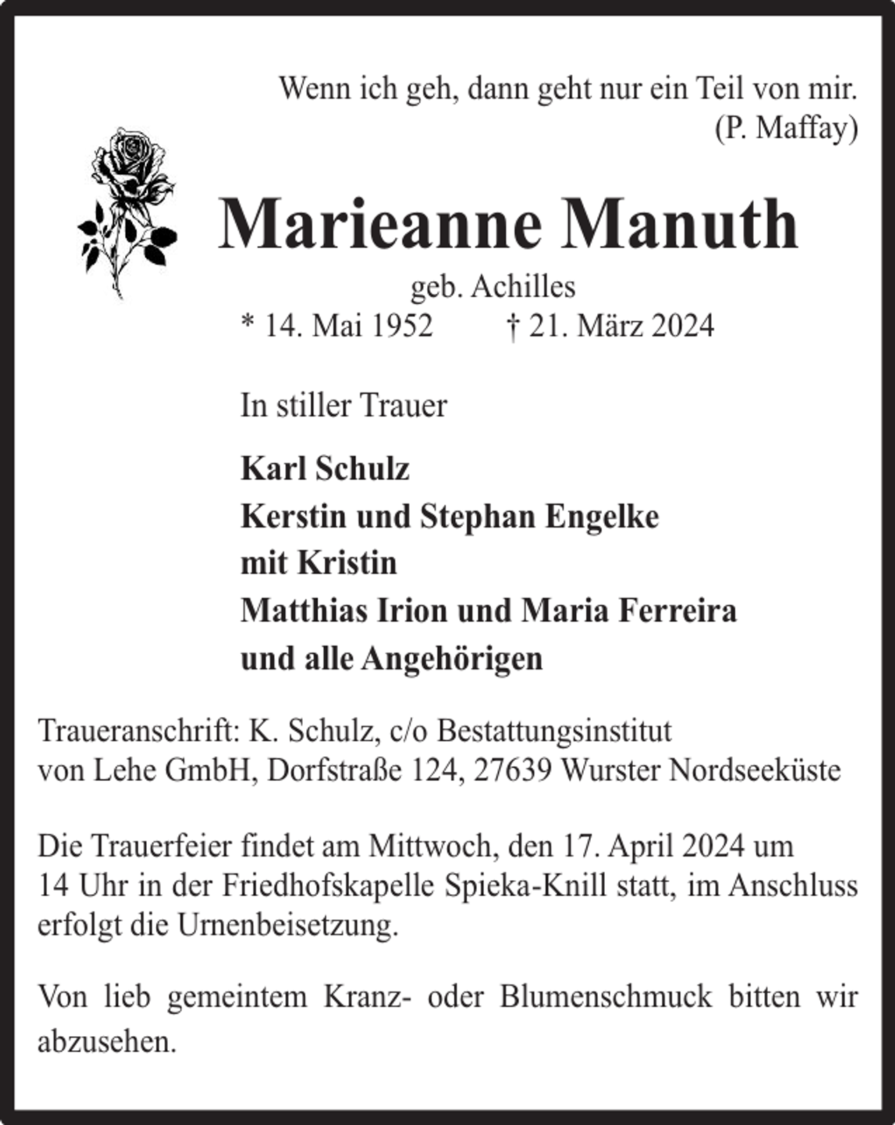 <p>Wenn ich geh, dann geht nur ein Teil von mir.<br />(P. Maffay)</p><p>Marieanne Manuth<br />geb. Achilles<br />* 14. Mai 1952<br />† 21. März 2024</p><p>In stiller Trauer<br />Karl Schulz<br />Kerstin und Stephan Engelke<br />mit Kristin<br />Matthias Irion und Maria Ferreira<br />und alle Angehörigen<br />Traueranschrift: K. Schulz, c/o Bestattungsinstitut<br />von Lehe GmbH, Dorfstraße 124, 27639 Wurster Nordseeküste<br />Die Trauerfeier findet am Mittwoch, den 17. April 2024 um<br />14 Uhr in der Friedhofskapelle Spieka-Knill statt, im Anschluss<br />erfolgt die Urnenbeisetzung.<br />Von lieb gemeintem Kranz- oder Blumenschmuck bitten wir<br />abzusehen.</p>