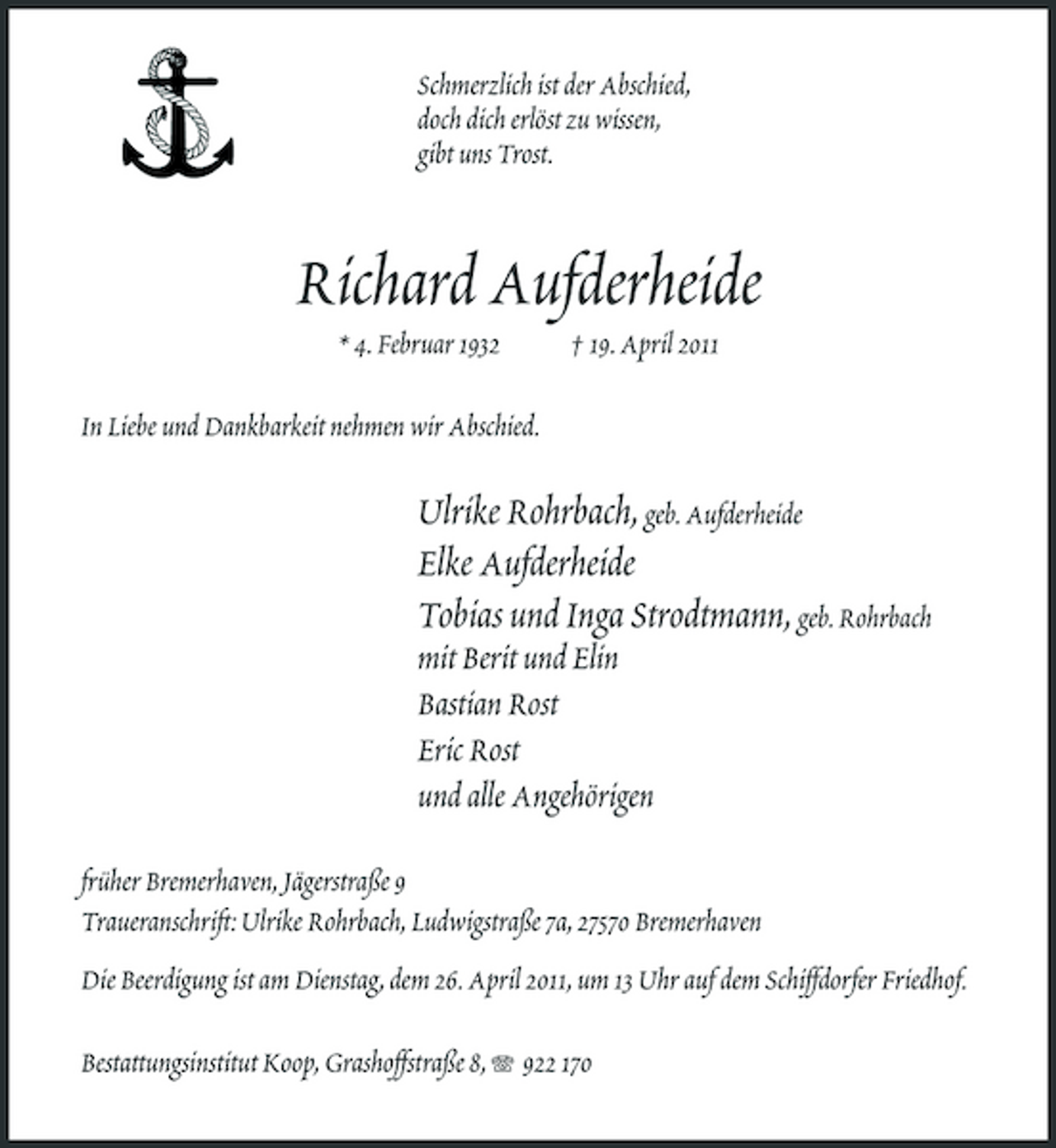 <p>Schmerzlich ist der Abschied, doch dich erlöst zu wissen, gibt uns Trost.</p><p>Richard Aufderheide<br />* 4. Februar 1932 In Liebe und Dankbarkeit nehmen wir Abschied. † 19. April 2011</p><p>Ulrike Rohrbach, geb. Aufderheide Elke Aufderheide Tobias und Inga Strodtmann, geb. Rohrbach<br />mit Berit und Elin Bastian Rost Eric Rost und alle Angehörigen</p><p>früher Bremerhaven, Jägerstraße 9 Traueranschrift: Ulrike Rohrbach, Ludwigstraße 7a, 27570 Bremerhaven Die Beerdigung ist am Dienstag, dem 26. April 2011, um 13 Uhr auf dem Schiffdorfer Friedhof. Bestattungsinstitut Koop, Grashoffstraße 8, 922 170</p>