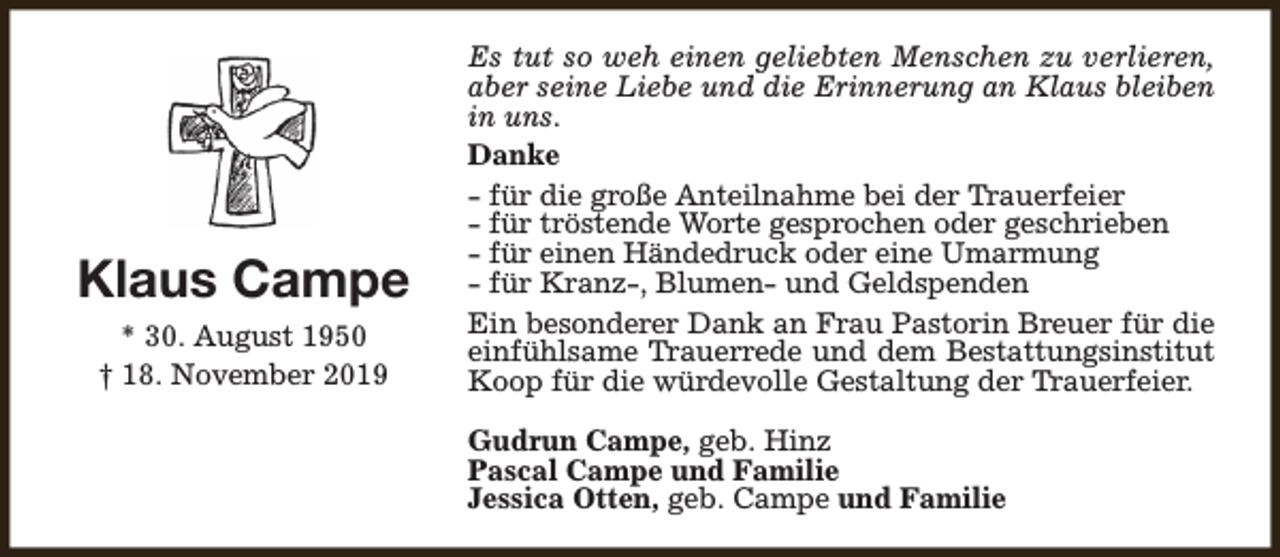 <p>Klaus Campe<br />* 30. August 1950<br />† 18. November 2019</p><p>Es tut so weh einen geliebten Menschen zu verlieren,<br />aber seine Liebe und die Erinnerung an Klaus bleiben<br />in uns.<br />Danke<br />- für die große Anteilnahme bei der Trauerfeier<br />- für tröstende Worte gesprochen oder geschrieben<br />- für einen Händedruck oder eine Umarmung<br />- für Kranz-, Blumen- und Geldspenden<br />Ein besonderer Dank an Frau Pastorin Breuer für die<br />einfühlsame Trauerrede und dem Bestattungsinstitut<br />Koop für die würdevolle Gestaltung der Trauerfeier.<br />Gudrun Campe, geb. Hinz<br />Pascal Campe und Familie<br />Jessica Otten, geb. Campe und Familie</p>