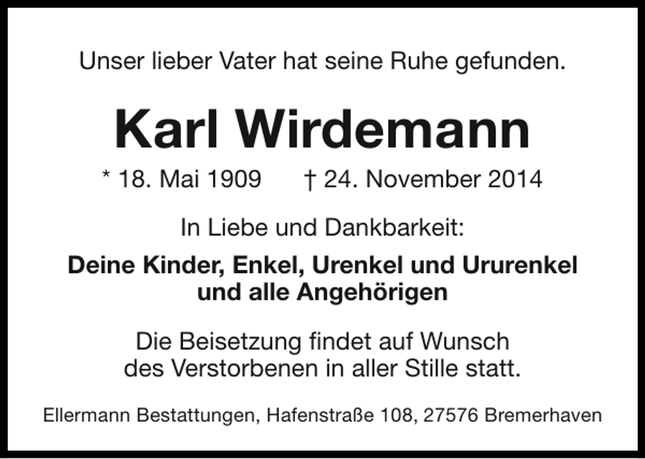 <p>Unser lieber Vater hat seine Ruhe gefunden.</p><p>Karl Wirdemann</p><p>* 18. Mai 1909</p><p>† 24. November 2014</p><p>In Liebe und Dankbarkeit:<br />Deine Kinder, Enkel, Urenkel und Ururenkel<br />und alle Angehörigen<br />Die Beisetzung findet auf Wunsch<br />des Verstorbenen in aller Stille statt.<br />Ellermann Bestattungen, Hafenstraße 108, 27576 Bremerhaven</p>