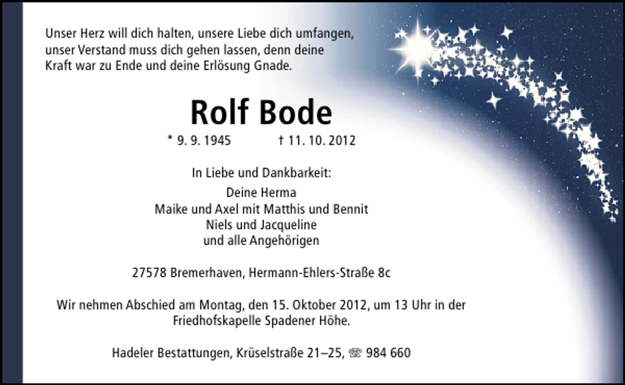 <p>Unser Herz will dich halten, unsere Liebe dich umfangen,<br />unser Verstand muss dich gehen lassen, denn deine<br />Kraft war zu Ende und deine Erlösung Gnade.</p><p>Rolf Bode</p><p>* 9. 9. 1945</p><p>† 11. 10. 2012</p><p>In Liebe und Dankbarkeit:<br />Deine Herma<br />Maike und Axel mit Matthis und Bennit<br />Niels und Jacqueline<br />und alle Angehörigen<br />27578 Bremerhaven, Hermann-Ehlers-Straße 8c<br />Wir nehmen Abschied am Montag, den 15. Oktober 2012, um 13 Uhr in der<br />Friedhofskapelle Spadener Höhe.<br />Hadeler Bestattungen, Krüselstraße 21–25, T 984 660</p>