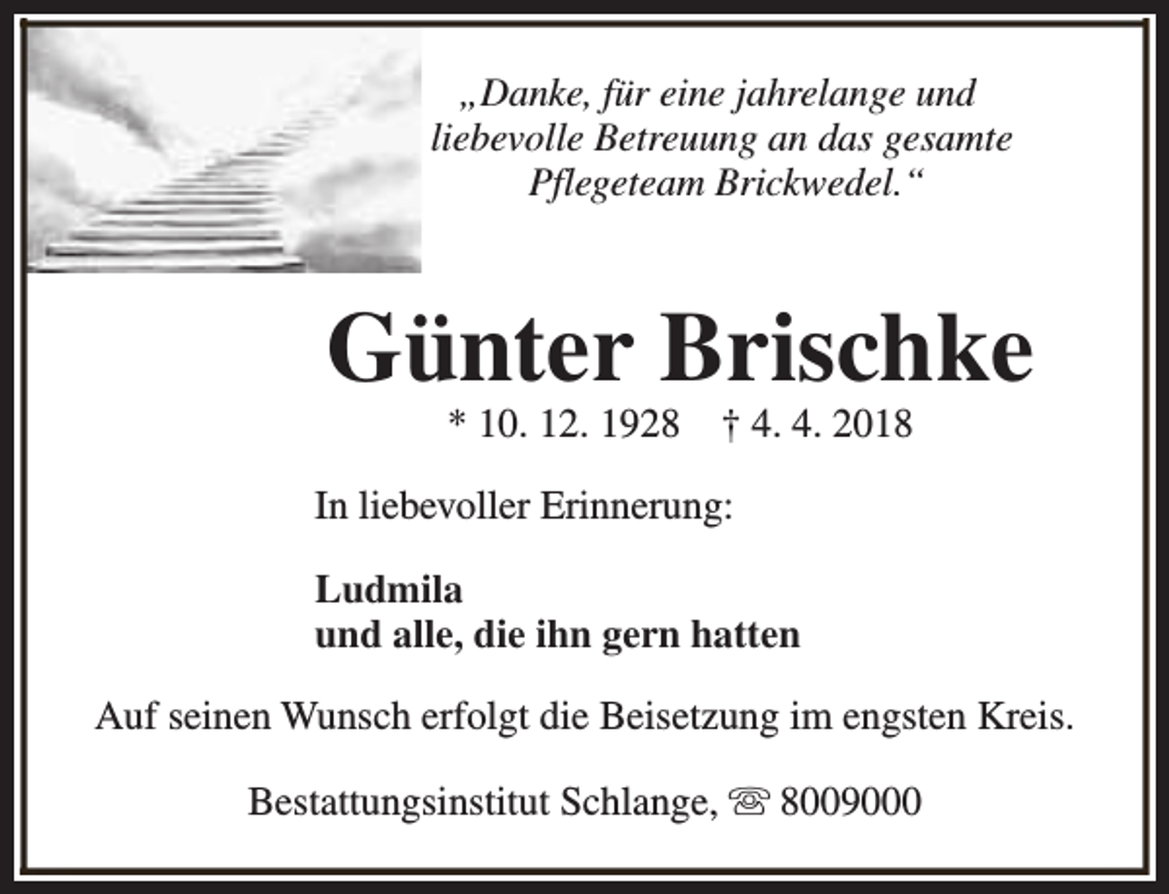 <p>„Danke, für eine jahrelange und<br />liebevolle Betreuung an das gesamte<br />Pflegeteam Brickwedel.“</p><p>Günter Brischke<br />* 10. 12. 1928</p><p>† 4. 4. 2018</p><p>In liebevoller Erinnerung:<br />Ludmila<br />und alle, die ihn gern hatten<br />Auf seinen Wunsch erfolgt die Beisetzung im engsten Kreis.<br />Bestattungsinstitut Schlange, s 8009000</p>