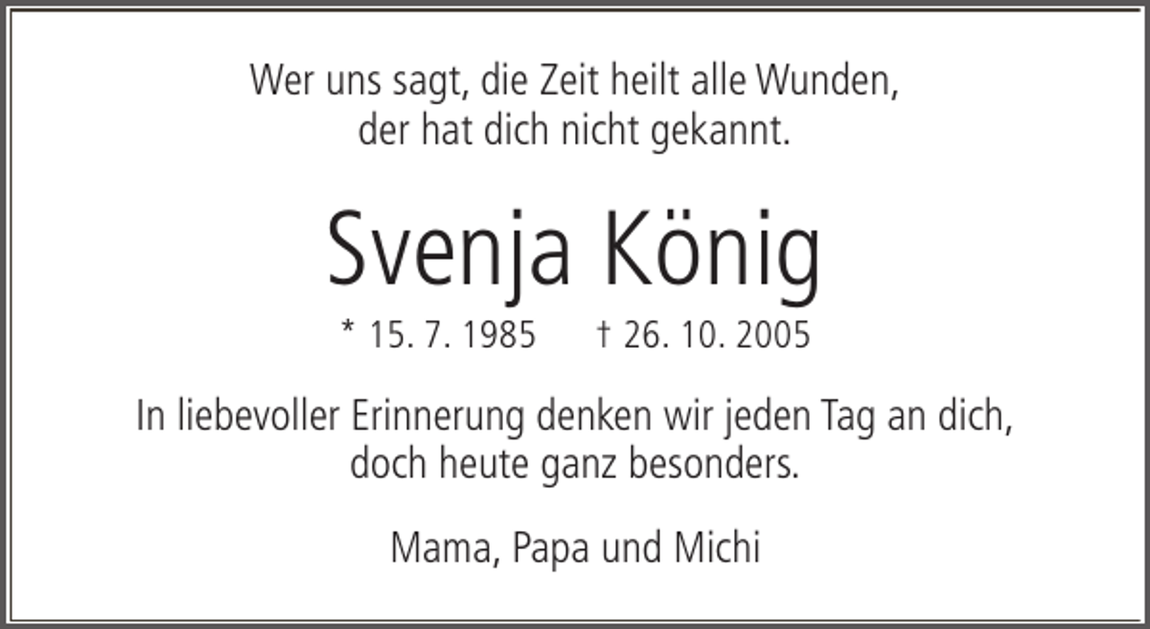 <p>Wer uns sagt, die Zeit heilt alle Wunden,<br />der hat dich nicht gekannt.</p><p>Svenja König<br />* 15. 7. 1985</p><p>† 26. 10. 2005</p><p>In liebevoller Erinnerung denken wir jeden Tag an dich,<br />doch heute ganz besonders.<br />Mama, Papa und Michi</p>