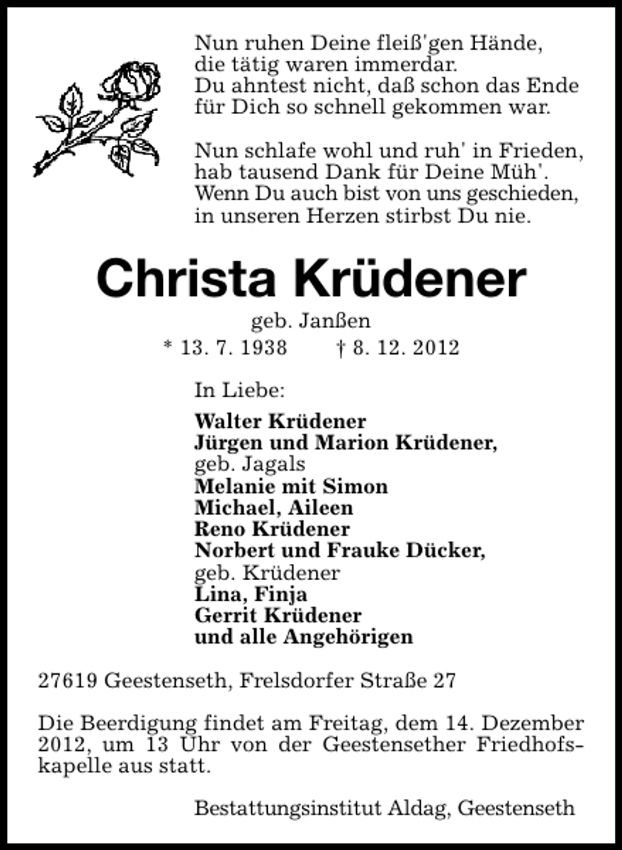 <p>Nun ruhen Deine fleiß'gen Hände,<br />die tätig waren immerdar.<br />Du ahntest nicht, daß schon das Ende<br />für Dich so schnell gekommen war.<br />Nun schlafe wohl und ruh' in Frieden,<br />hab tausend Dank für Deine Müh'.<br />Wenn Du auch bist von uns geschieden,<br />in unseren Herzen stirbst Du nie.</p><p>Christa Krüdener<br />geb. Janßen<br />* 13. 7. 1938<br />† 8. 12. 2012</p><p>In Liebe:<br />Walter Krüdener<br />Jürgen und Marion Krüdener,<br />geb. Jagals<br />Melanie mit Simon<br />Michael, Aileen<br />Reno Krüdener<br />Norbert und Frauke Dücker,<br />geb. Krüdener<br />Lina, Finja<br />Gerrit Krüdener<br />und alle Angehörigen<br />27619 Geestenseth, Frelsdorfer Straße 27<br />Die Beerdigung findet am Freitag, dem 14. Dezember<br />2012, um 13 Uhr von der Geestensether Friedhofskapelle aus statt.<br />Bestattungsinstitut Aldag, Geestenseth</p>