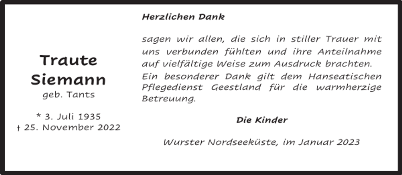 <p>Herzlichen Dank</p><p>Traute<br />Siemann</p><p>sagen wir allen, die sich in stiller Trauer mit<br />uns verbunden fühlten und ihre Anteilnahme<br />auf vielfältige Weise zum Ausdruck brachten.<br />Ein besonderer Dank gilt dem Hanseatischen<br />Pflegedienst Geestland für die warmherzige<br />Betreuung.</p><p>* 3. Juli 1935<br />† 25. November 2022</p><p>Die Kinder</p><p>geb. Tants</p><p>Wurster Nordseeküste, im Januar 2023</p>