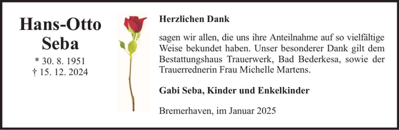 <p>Hans-Otto<br />Seba<br />* 30. 8. 1951<br />† 15. 12. 2024</p>
<p>Herzlichen Dank<br />sagen wir allen, die uns ihre Anteilnahme auf so vielfältige<br />Weise bekundet haben. Unser besonderer Dank gilt dem<br />Bestattungshaus Trauerwerk, Bad Bederkesa, sowie der<br />Trauerrednerin Frau Michelle Martens.<br />Gabi Seba, Kinder und Enkelkinder<br />Bremerhaven, im Januar 2025</p>