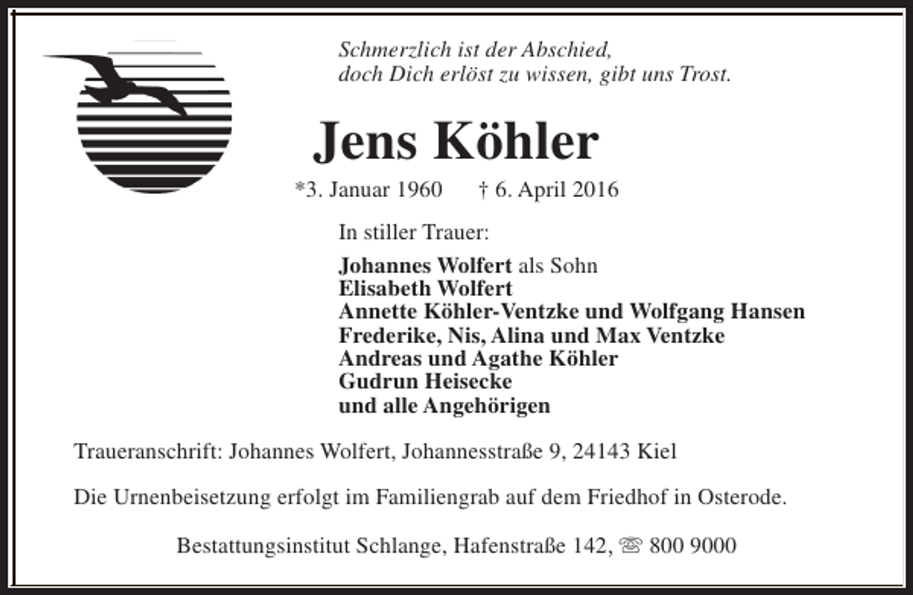 <p>Schmerzlich ist der Abschied,<br />doch Dich erlöst zu wissen, gibt uns Trost.</p><p>Jens Köhler</p><p>*3. Januar 1960</p><p>† 6. April 2016</p><p>In stiller Trauer:<br />Johannes Wolfert als Sohn<br />Elisabeth Wolfert<br />Annette Köhler-Ventzke und Wolfgang Hansen<br />Frederike, Nis, Alina und Max Ventzke<br />Andreas und Agathe Köhler<br />Gudrun Heisecke<br />und alle Angehörigen<br />Traueranschrift: Johannes Wolfert, Johannesstraße 9, 24143 Kiel<br />Die Urnenbeisetzung erfolgt im Familiengrab auf dem Friedhof in Osterode.<br />Bestattungsinstitut Schlange, Hafenstraße 142, s 800 9000</p>