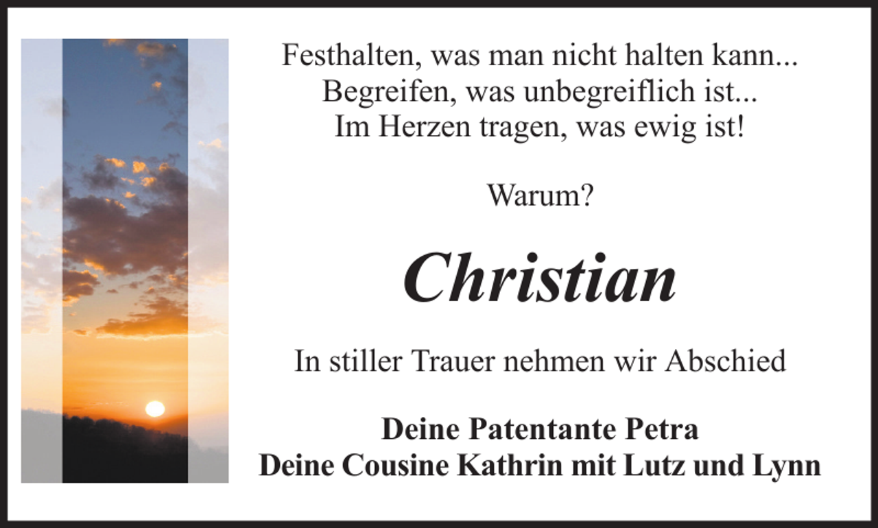 <p>Festhalten, was man nicht halten kann...<br />Begreifen, was unbegreiflich ist...<br />Im Herzen tragen, was ewig ist!<br />Warum?</p><p>Christian<br />In stiller Trauer nehmen wir Abschied<br />Deine Patentante Petra<br />Deine Cousine Kathrin mit Lutz und Lynn</p>