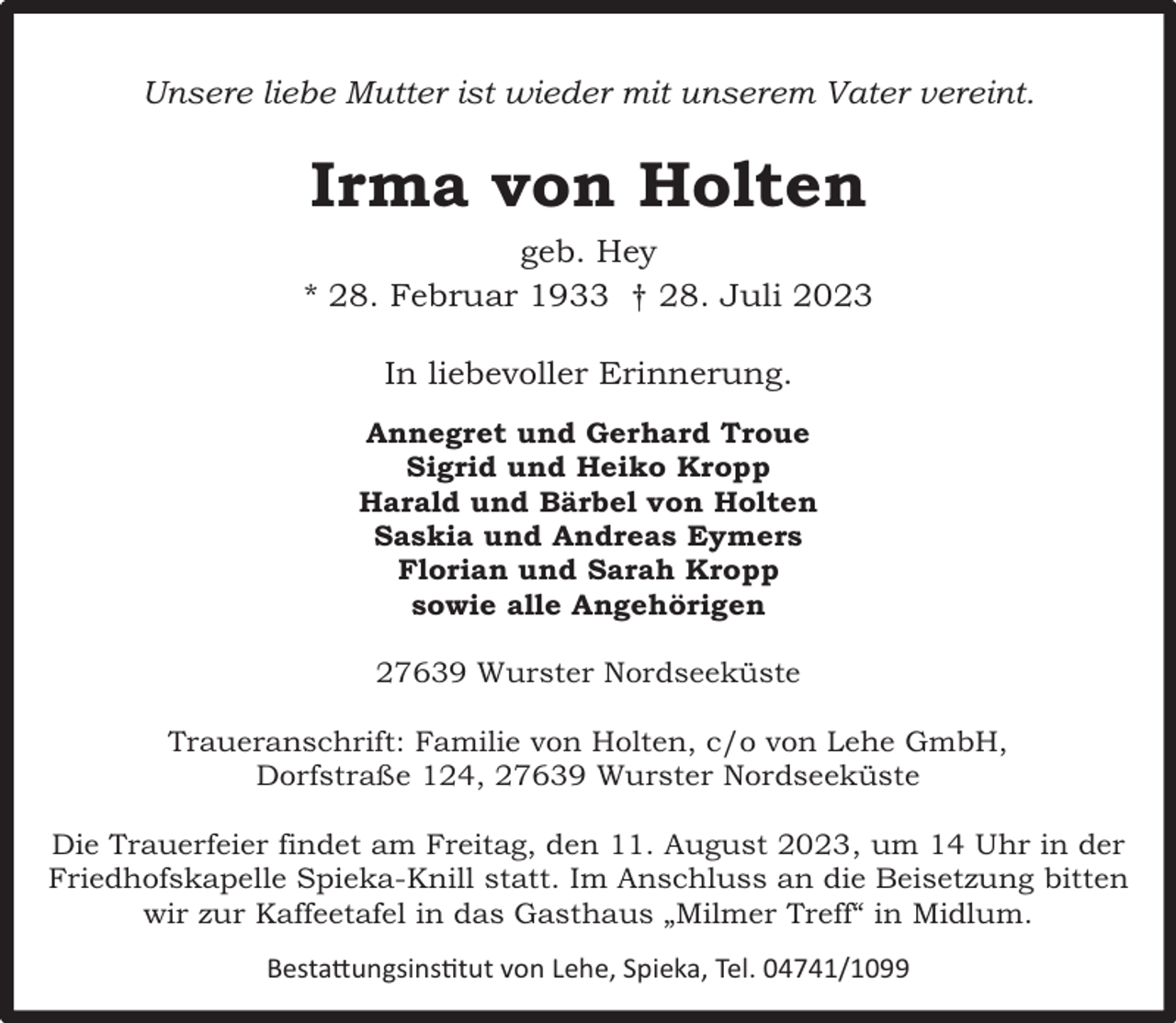 <p>Unsere liebe Mutter ist wieder mit unserem Vater vereint.</p><p>Irma von Holten<br />geb. Hey<br />* 28. Februar 1933 † 28. Juli 2023<br />In liebevoller Erinnerung.<br />Annegret und Gerhard Troue<br />Sigrid und Heiko Kropp<br />Harald und Bärbel von Holten<br />Saskia und Andreas Eymers<br />Florian und Sarah Kropp<br />sowie alle Angehörigen<br />27639 Wurster Nordseeküste<br />Traueranschrift: Familie von Holten, c/o von Lehe GmbH,<br />Dorfstraße 124, 27639 Wurster Nordseeküste<br />Die Trauerfeier findet am Freitag, den 11. August 2023, um 14 Uhr in der<br />Friedhofskapelle Spieka-Knill statt. Im Anschluss an die Beisetzung bitten<br />wir zur Kaffeetafel in das Gasthaus „Milmer Treff“ in Midlum.<br />Bestattungsinstitut von Lehe, Spieka, Tel. 04741/1099</p>