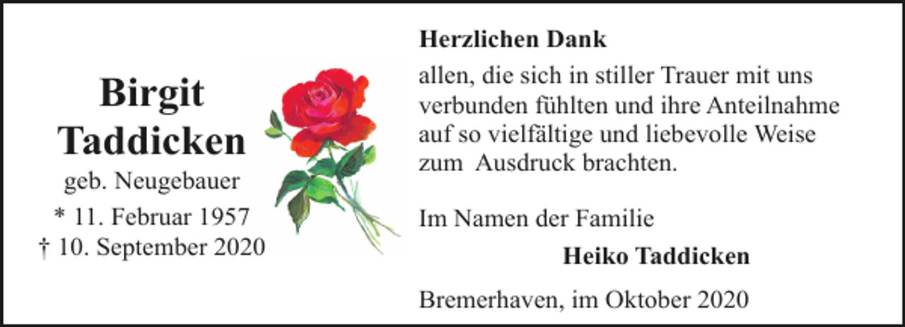 <p>Birgit<br />Taddicken</p><p>geb. Neugebauer<br />* 11. Februar 1957<br />† 10. September 2020</p><p>Herzlichen Dank<br />allen, die sich in stiller Trauer mit uns<br />verbunden fühlten und ihre Anteilnahme<br />auf so vielfältige und liebevolle Weise<br />zum Ausdruck brachten.<br />Im Namen der Familie<br />Heiko Taddicken<br />Bremerhaven, im Oktober 2020</p>