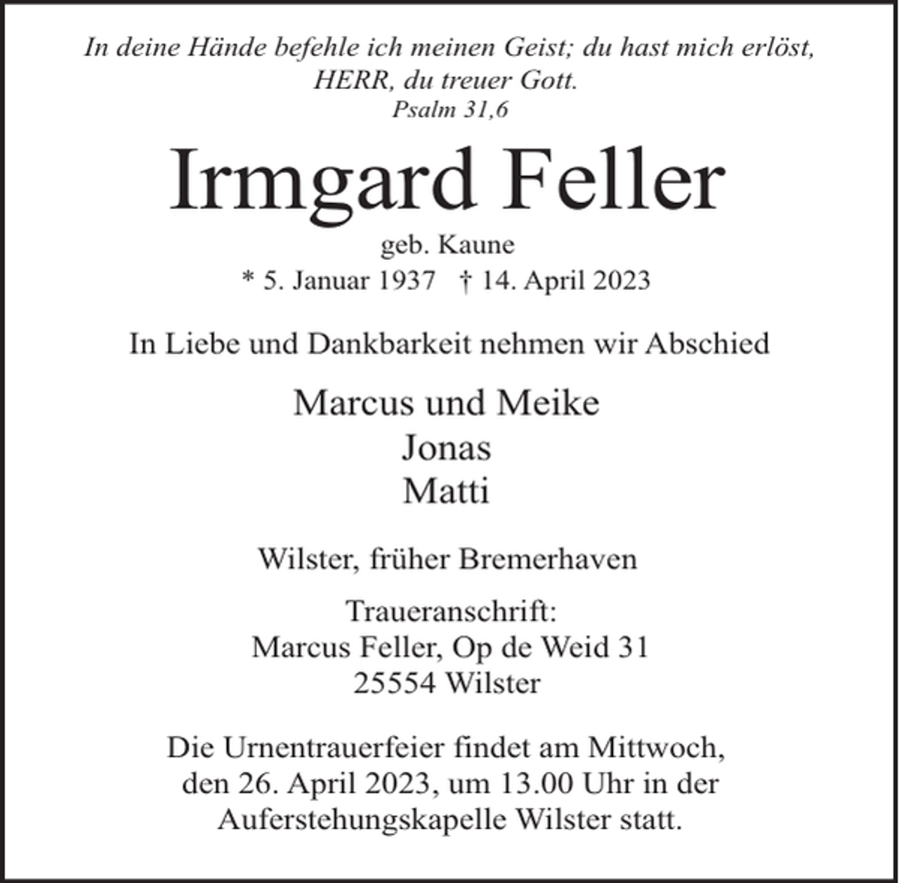 <p>In deine Hände befehle ich meinen Geist; du hast mich erlöst,<br />HERR, du treuer Gott.<br />Psalm 31,6</p><p>Irmgard Feller<br />geb. Kaune<br />* 5. Januar 1937 † 14. April 2023</p><p>In Liebe und Dankbarkeit nehmen wir Abschied</p><p>Marcus und Meike<br />Jonas<br />Matti<br />Wilster, früher Bremerhaven<br />Traueranschrift:<br />Marcus Feller, Op de Weid 31<br />25554 Wilster<br />Die Urnentrauerfeier findet am Mittwoch,<br />den 26. April 2023, um 13.00 Uhr in der<br />Auferstehungskapelle Wilster statt.</p>