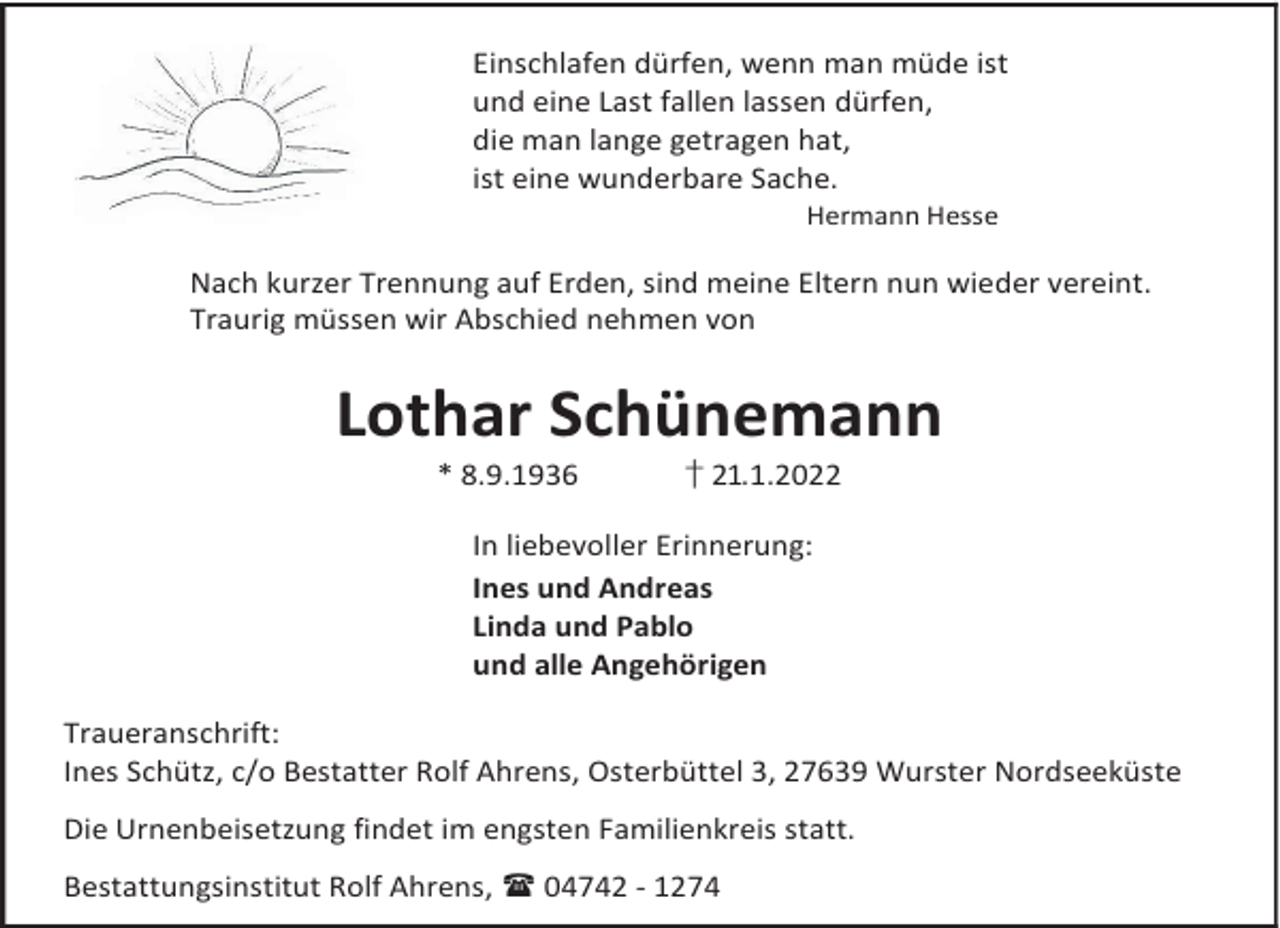 <p>Einschlafen dürfen, wenn man müde ist<br />und eine Last fallen lassen dürfen,<br />die man lange getragen hat,<br />ist eine wunderbare Sache.<br />Hermann Hesse</p><p>Nach kurzer Trennung auf Erden, sind meine Eltern nun wieder vereint.<br />Traurig müssen wir Abschied nehmen von</p><p>Lothar Schünemann<br />* 8.9.1936</p><p>† 21.1.2022</p><p>In liebevoller Erinnerung:<br />Ines und Andreas<br />Linda und Pablo<br />und alle Angehörigen<br />Traueranschrift:<br />Ines Schütz, c/o Bestatter Rolf Ahrens, Osterbüttel 3, 27639 Wurster Nordseeküste<br />Die Urnenbeisetzung findet im engsten Familienkreis statt.<br />Bestattungsinstitut Rolf Ahrens,  04742 - 1274</p>