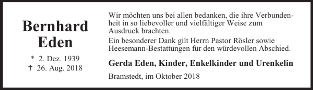 <p>Bernhard<br />Eden<br />* 2. Dez. 1939<br /> 26. Aug. 2018</p><p>Wir möchten uns bei allen bedanken, die ihre Verbundenheit in so liebevoller und vielfältiger Weise zum<br />Ausdruck brachten.<br />Ein besonderer Dank gilt Herrn Pastor Rösler sowie<br />Heesemann-Bestattungen für den würdevollen Abschied.</p><p>Gerda Eden, Kinder, Enkelkinder und Urenkelin<br />Bramstedt, im Oktober 2018</p>