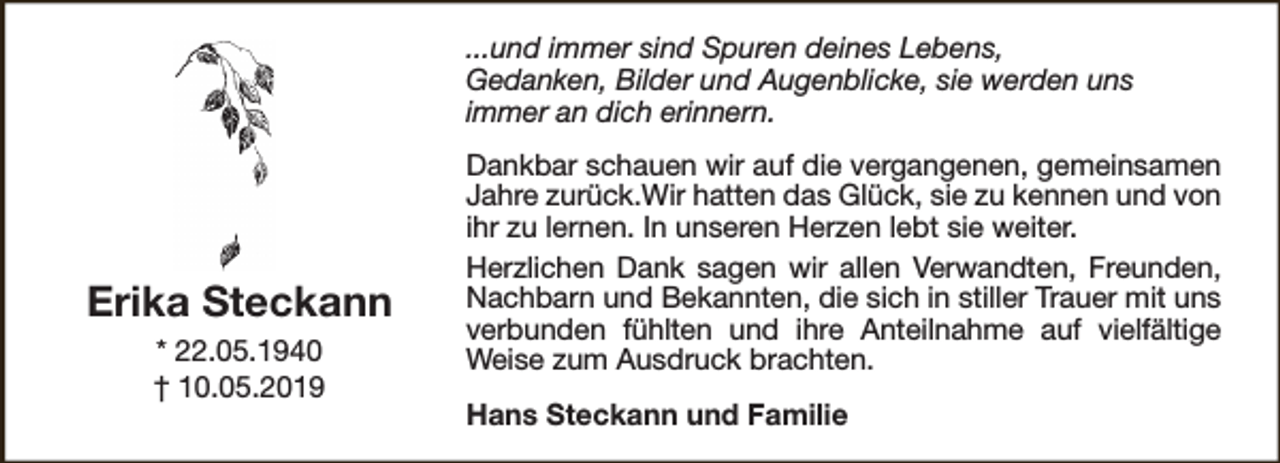 <p>...und immer sind Spuren deines Lebens,<br />Gedanken, Bilder und Augenblicke, sie werden uns<br />immer an dich erinnern.</p><p>Erika Steckann<br />* 22.05.1940<br />† 10.05.2019</p><p>Dankbar schauen wir auf die vergangenen, gemeinsamen<br />Jahre zurück.Wir hatten das Glück, sie zu kennen und von<br />ihr zu lernen. In unseren Herzen lebt sie weiter.<br />Herzlichen Dank sagen wir allen Verwandten, Freunden,<br />Nachbarn und Bekannten, die sich in stiller Trauer mit uns<br />verbunden fühlten und ihre Anteilnahme auf vielfältige<br />Weise zum Ausdruck brachten.<br />Hans Steckann und Familie</p>