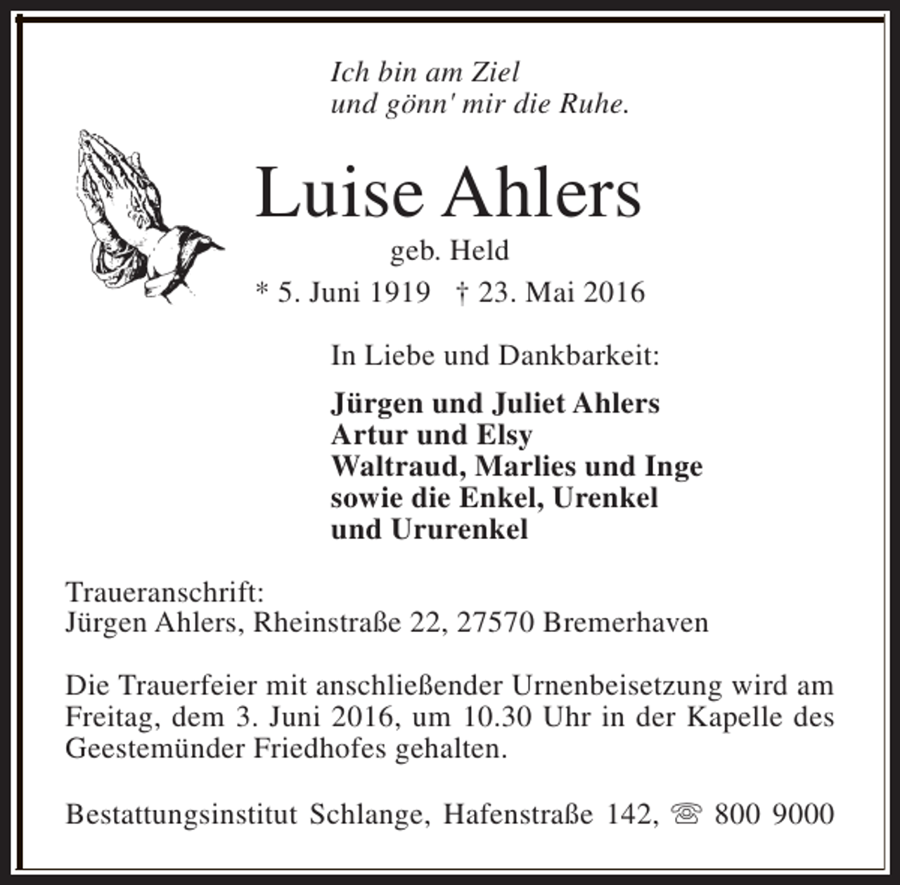 <p>Ich bin am Ziel<br />und gönn' mir die Ruhe.</p><p>Luise Ahlers</p><p>geb. Held<br />* 5. Juni 1919 † 23. Mai 2016<br />In Liebe und Dankbarkeit:<br />Jürgen und Juliet Ahlers<br />Artur und Elsy<br />Waltraud, Marlies und Inge<br />sowie die Enkel, Urenkel<br />und Ururenkel<br />Traueranschrift:<br />Jürgen Ahlers, Rheinstraße 22, 27570 Bremerhaven<br />Die Trauerfeier mit anschließender Urnenbeisetzung wird am<br />Freitag, dem 3. Juni 2016, um 10.30 Uhr in der Kapelle des<br />Geestemünder Friedhofes gehalten.<br />Bestattungsinstitut Schlange, Hafenstraße 142, s 800 9000</p>