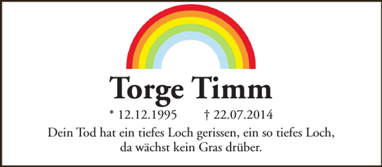 <p>Torge Timm</p><p>* 12.12.1995<br />† 22.07.2014<br />Dein Tod hat ein tiefes Loch gerissen, ein so tiefes Loch,<br />da wächst kein Gras drüber.</p>
