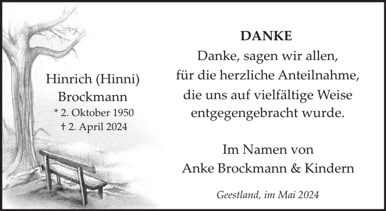 <p>Hinrich (Hinni)<br />Brockmann<br />* 2. Oktober 1950<br />† 2. April 2024</p><p>DANKE<br />Danke, sagen wir allen,<br />für die herzliche Anteilnahme,<br />die uns auf vielfältige Weise<br />entgegengebracht wurde.<br />Im Namen von<br />Anke Brockmann &amp; Kindern<br />Geestland, im Mai 2024</p>