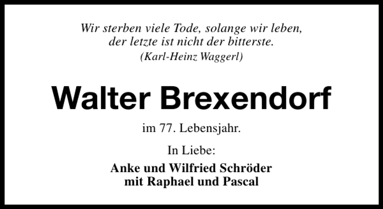 <p>Wir sterben viele Tode, solange wir leben,<br />der letzte ist nicht der bitterste.<br />(Karl-Heinz Waggerl)</p><p>Walter Brexendorf<br />im 77. Lebensjahr.</p><p>In Liebe:<br />Anke und Wilfried Schröder<br />mit Raphael und Pascal</p>