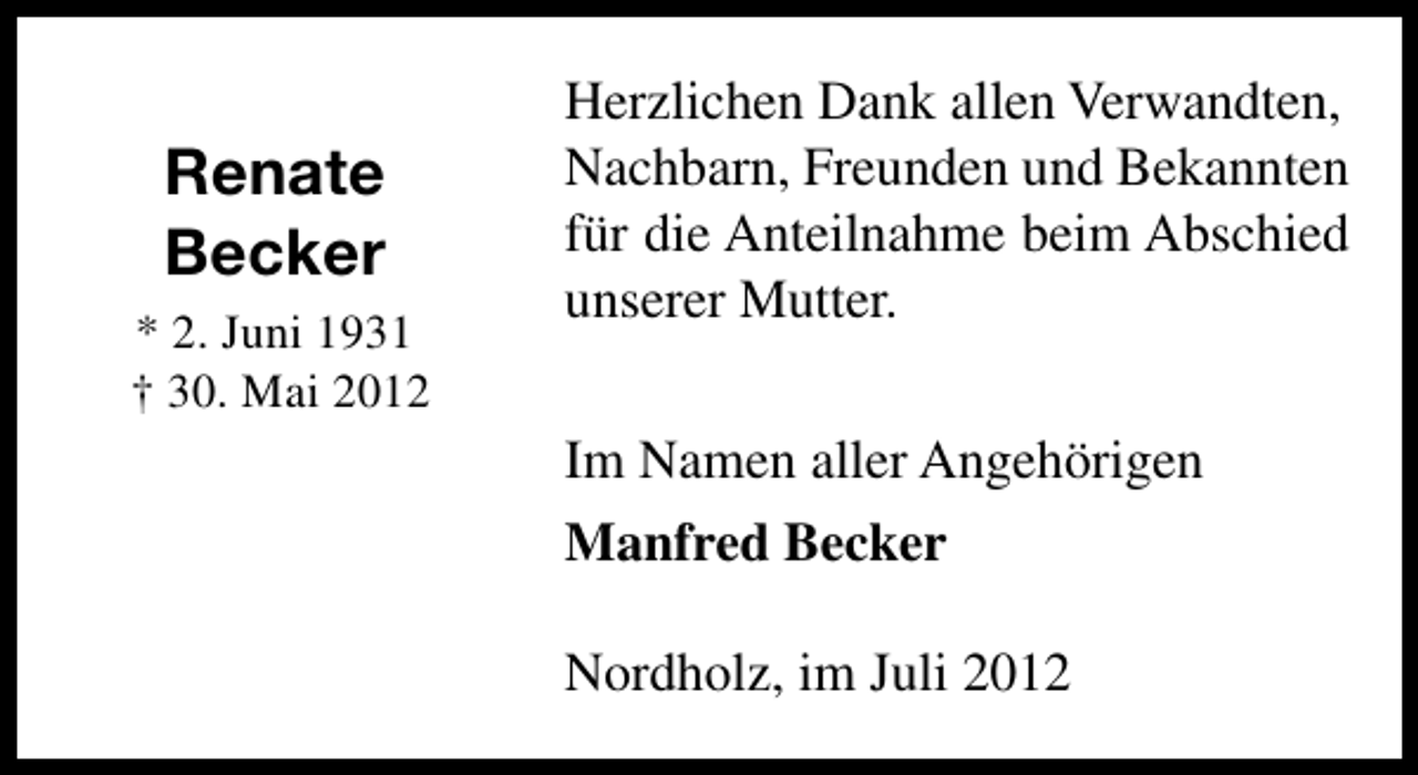 <p>Renate<br />Becker<br />* 2. Juni 1931<br />† 30. Mai 2012</p><p>Herzlichen Dank allen Verwandten,<br />Nachbarn, Freunden und Bekannten<br />für die Anteilnahme beim Abschied<br />unserer Mutter.<br />Im Namen aller Angehörigen<br />Manfred Becker<br />Nordholz, im Juli 2012</p>