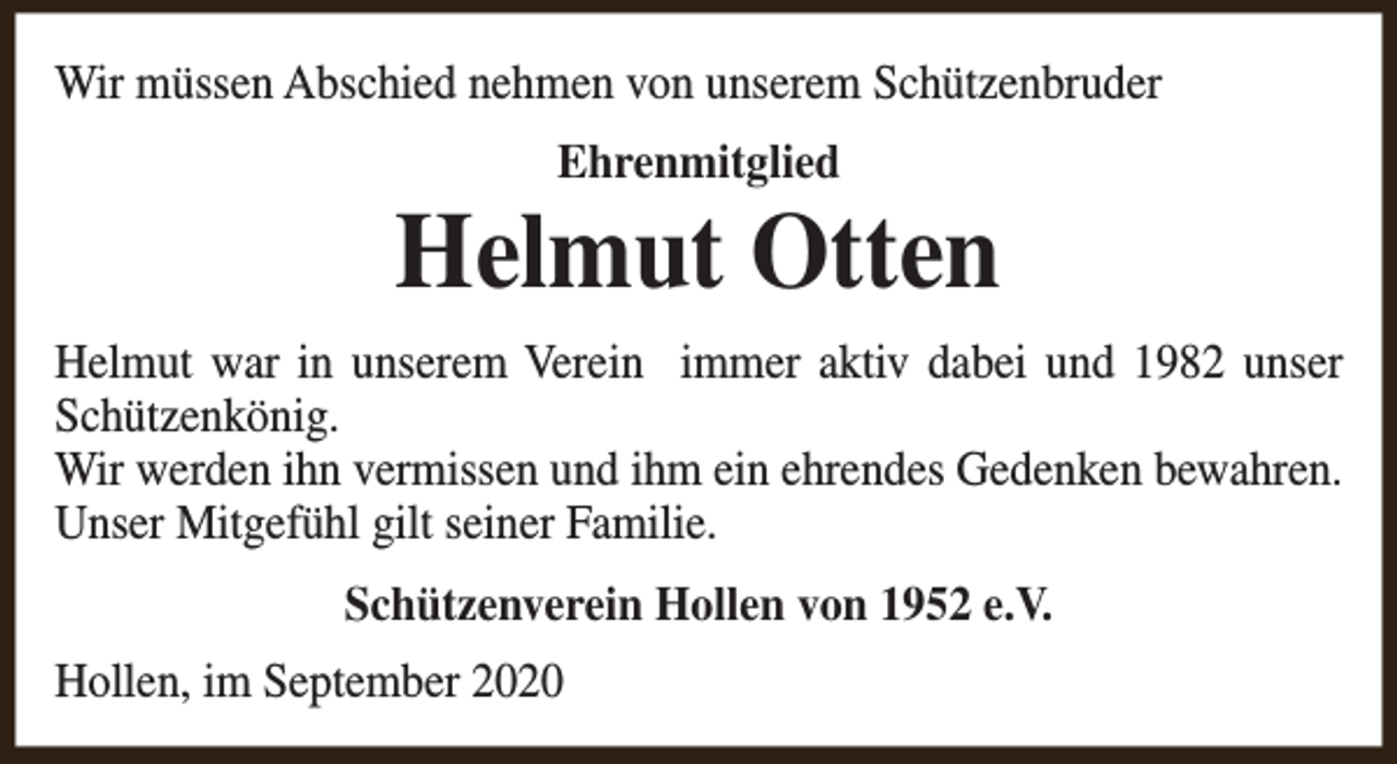 <p>Wir müssen Abschied nehmen von unserem Schützenbruder<br />Ehrenmitglied</p><p>Helmut Otten<br />Helmut war in unserem Verein immer aktiv dabei und 1982 unser<br />Schützenkönig.<br />Wir werden ihn vermissen und ihm ein ehrendes Gedenken bewahren.<br />Unser Mitgefühl gilt seiner Familie.<br />Schützenverein Hollen von 1952 e.V.<br />Hollen, im September 2020</p>