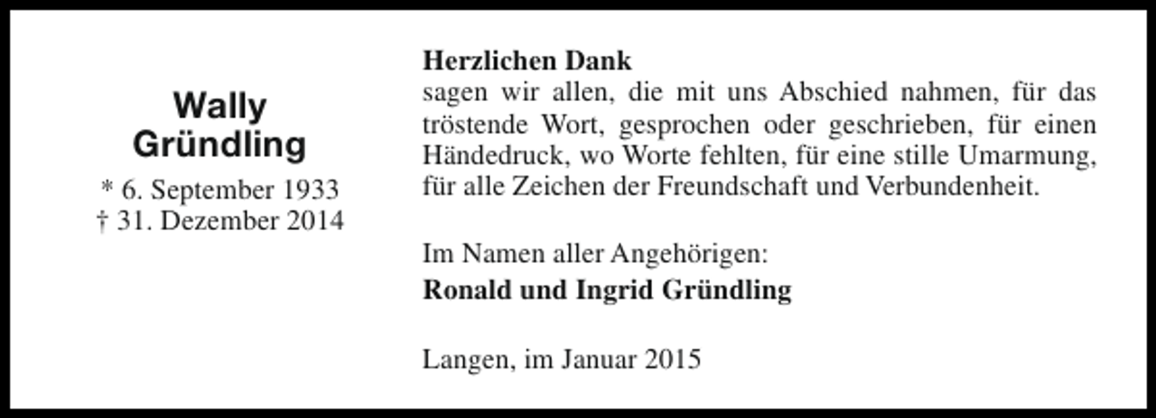 <p>Wally<br />Gründling<br />* 6. September 1933<br />† 31. Dezember 2014</p><p>Herzlichen Dank<br />sagen wir allen, die mit uns Abschied nahmen, für das<br />tröstende Wort, gesprochen oder geschrieben, für einen<br />Händedruck, wo Worte fehlten, für eine stille Umarmung,<br />für alle Zeichen der Freundschaft und Verbundenheit.<br />Im Namen aller Angehörigen:<br />Ronald und Ingrid Gründling<br />Langen, im Januar 2015</p>