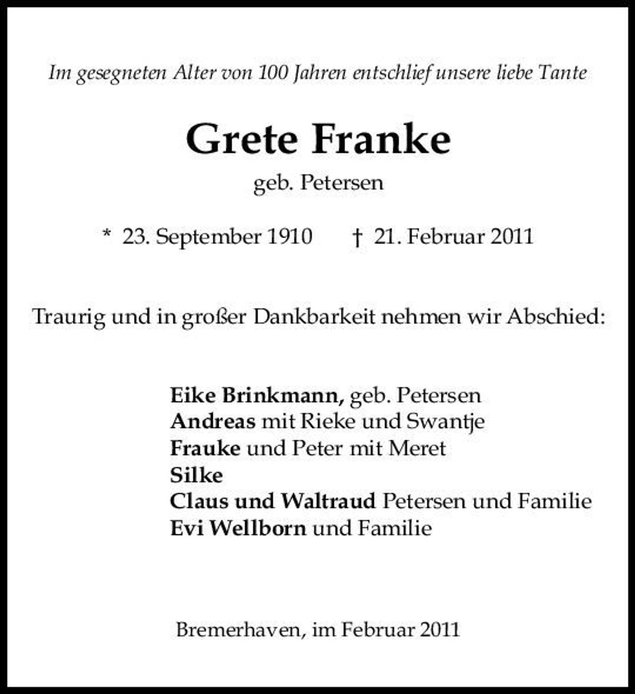 <p>Im gesegneten Alter von 100 Jahren entschlief unsere liebe Tante</p><p>Grete Franke<br />geb. Petersen * 23. September 1910 † 21. Februar 2011</p><p>Traurig und in großer Dankbarkeit nehmen wir Abschied:</p><p>Eike Brinkmann, geb. Petersen Andreas mit Rieke und Swantje Frauke und Peter mit Meret Silke Claus und Waltraud Petersen und Familie Evi Wellborn und Familie</p><p>Bremerhaven, im Februar 2011</p>