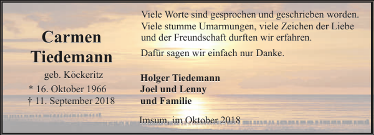 <p>Carmen<br />Tiedemann</p><p>geb. Köckeritz<br />* 16. Oktober 1966<br />† 11. September 2018</p><p>Viele Worte sind gesprochen und geschrieben worden.<br />Viele stumme Umarmungen, viele Zeichen der Liebe<br />und der Freundschaft durften wir erfahren.<br />Dafür sagen wir einfach nur Danke.<br />Holger Tiedemann<br />Joel und Lenny<br />und Familie<br />Imsum, im Oktober 2018</p>