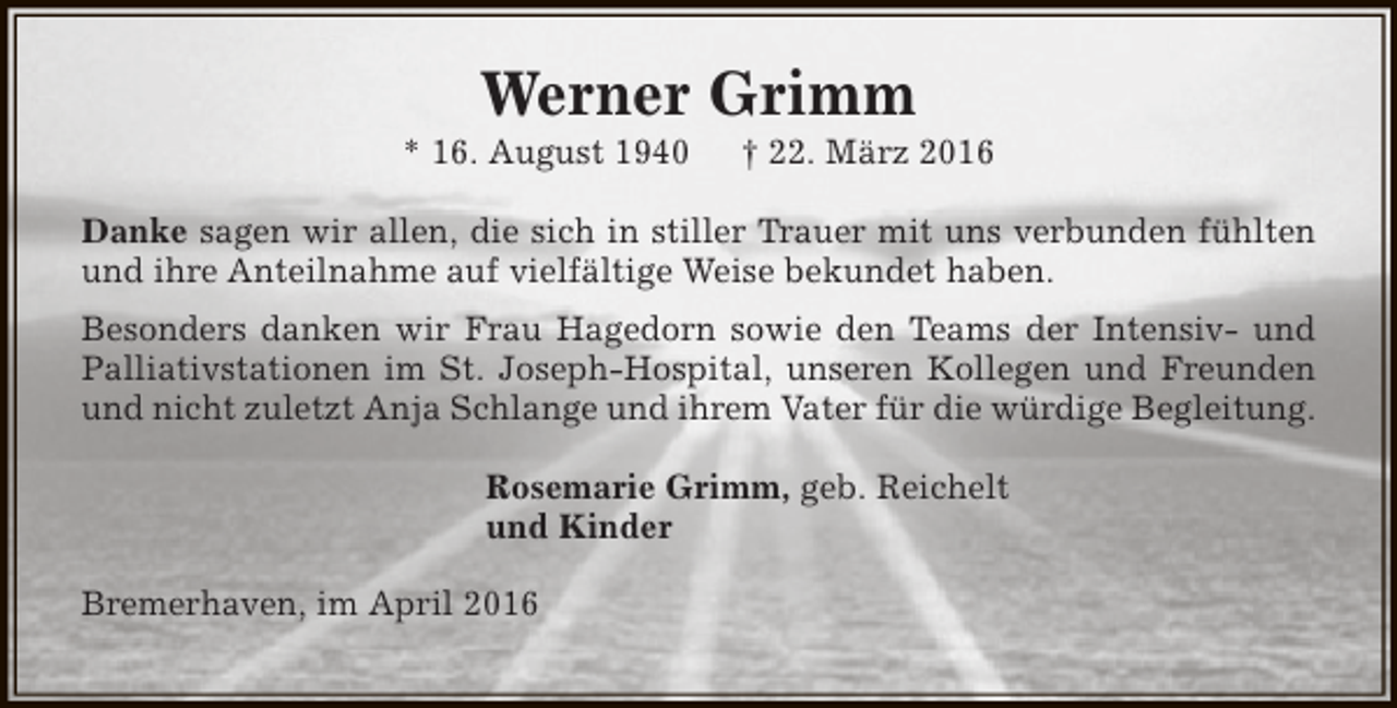 <p>Werner Grimm</p><p>* 16. August 1940</p><p>† 22. März 2016</p><p>Danke sagen wir allen, die sich in stiller Trauer mit uns verbunden fühlten<br />und ihre Anteilnahme auf vielfältige Weise bekundet haben.<br />Besonders danken wir Frau Hagedorn sowie den Teams der Intensiv- und<br />Palliativstationen im St. Joseph-Hospital, unseren Kollegen und Freunden<br />und nicht zuletzt Anja Schlange und ihrem Vater für die würdige Begleitung.<br />Rosemarie Grimm, geb. Reichelt<br />und Kinder<br />Bremerhaven, im April 2016</p>