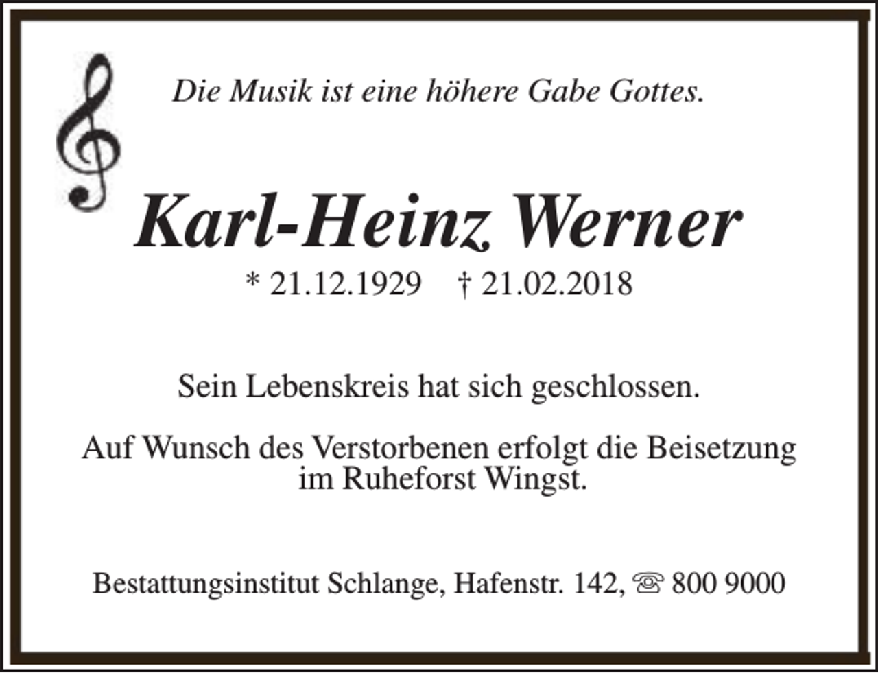 <p>Die Musik ist eine höhere Gabe Gottes.</p><p>Karl-Heinz Werner<br />* 21.12.1929</p><p>† 21.02.2018</p><p>Sein Lebenskreis hat sich geschlossen.<br />Auf Wunsch des Verstorbenen erfolgt die Beisetzung<br />im Ruheforst Wingst.<br />Bestattungsinstitut Schlange, Hafenstr. 142, s 800 9000</p>