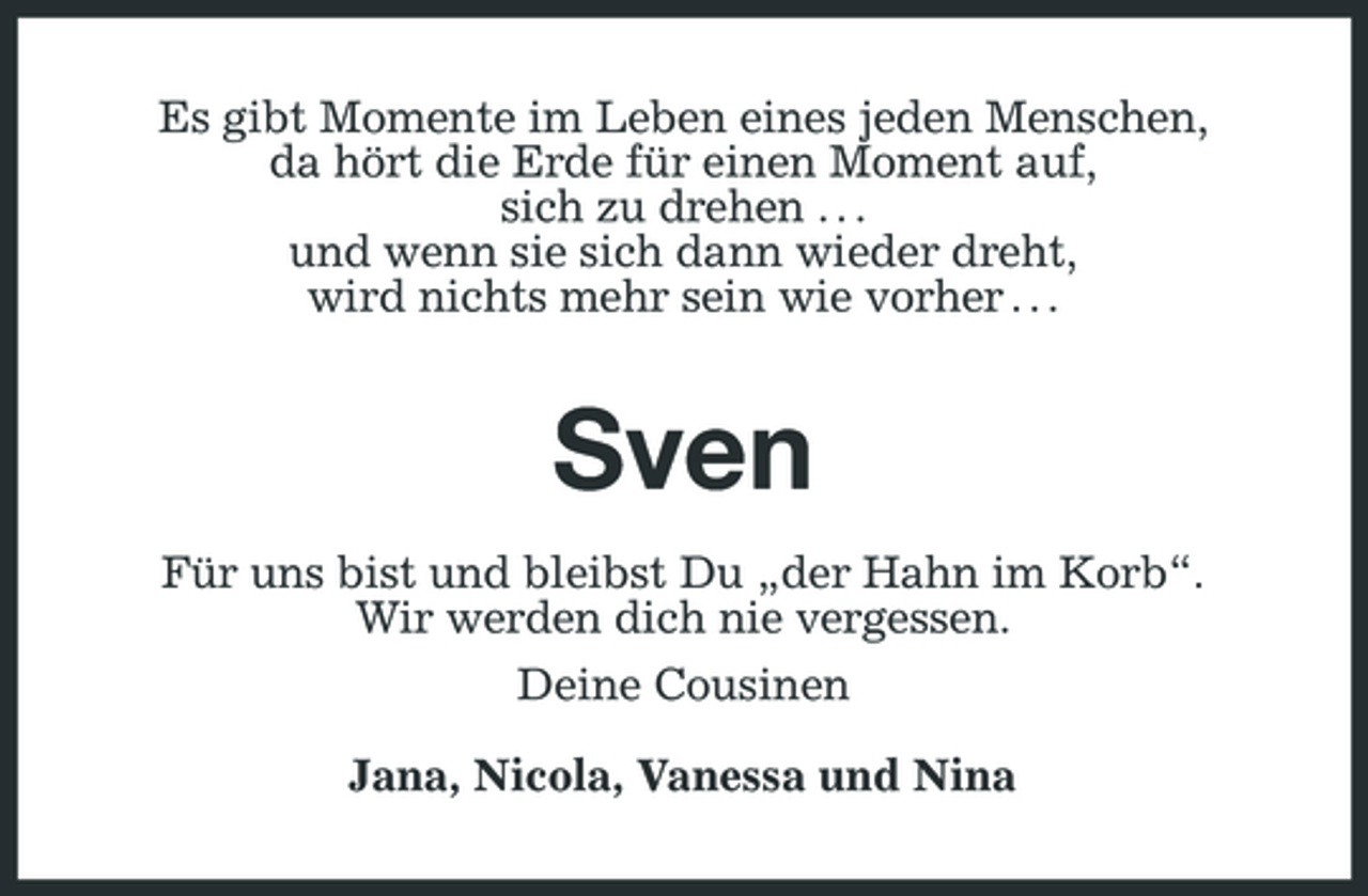 <p>Es gibt Momente im Leben eines jeden Menschen, da hört die Erde für einen Moment auf, sich zu drehen . . . und wenn sie sich dann wieder dreht, wird nichts mehr sein wie vorher . . .</p>
<p>SvenFür uns bist und bleibst Du „der Hahn im Korb“. Wir werden dich nie vergessen. Deine Cousinen Jana, Nicola, Vanessa und Nina</p>