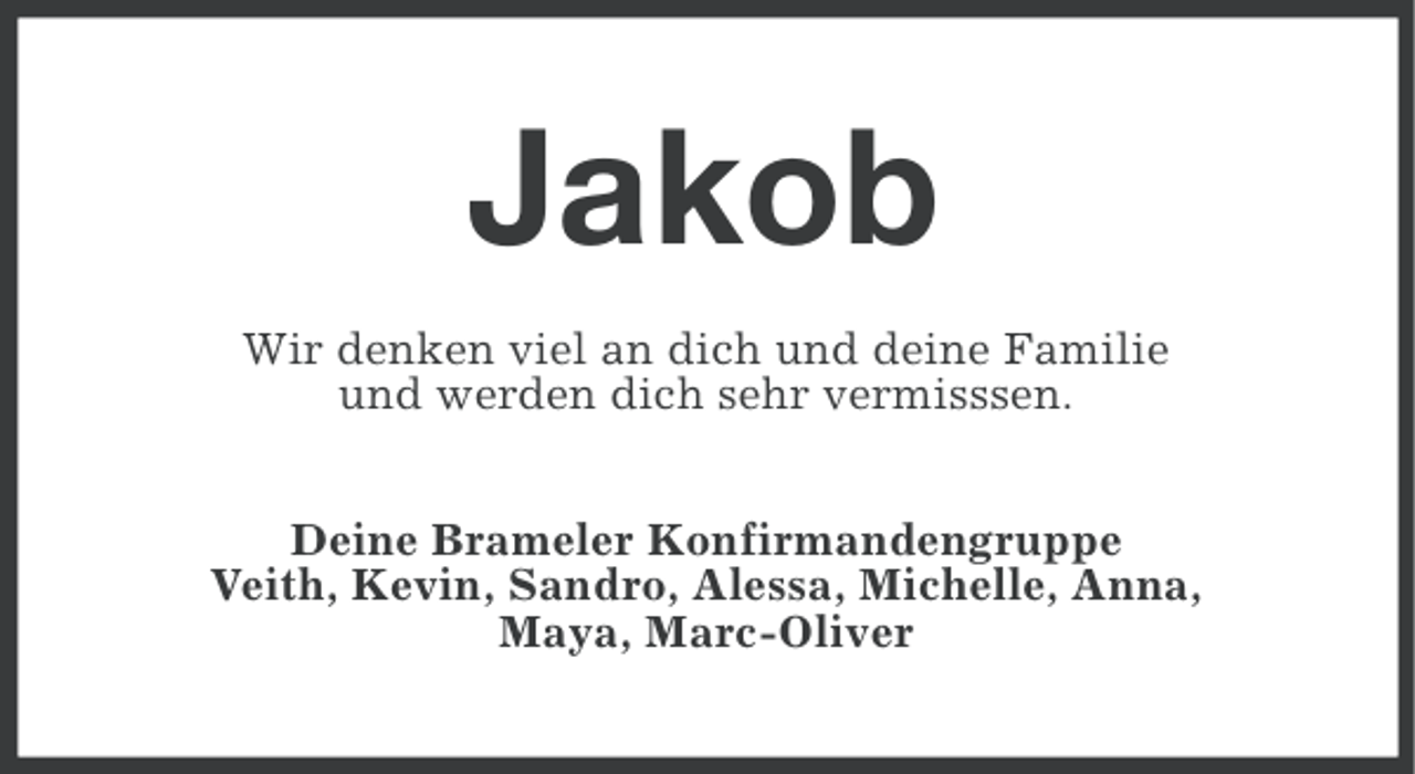 <p>Jakob<br />Wir denken viel an dich und deine Familie<br />und werden dich sehr vermisssen.<br />Deine Brameler Konfirmandengruppe<br />Veith, Kevin, Sandro, Alessa, Michelle, Anna,<br />Maya, Marc-Oliver</p>