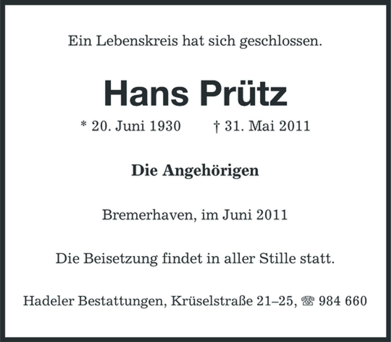 <p>Ein Lebenskreis hat sich geschlossen.</p><p>Hans Prütz<br />* 20. Juni 1930 † 31. Mai 2011</p><p>Die Angehörigen<br />Bremerhaven, im Juni 2011 Die Beisetzung findet in aller Stille statt.<br />Hadeler Bestattungen, Krüselstraße 21–25, 984 660</p>